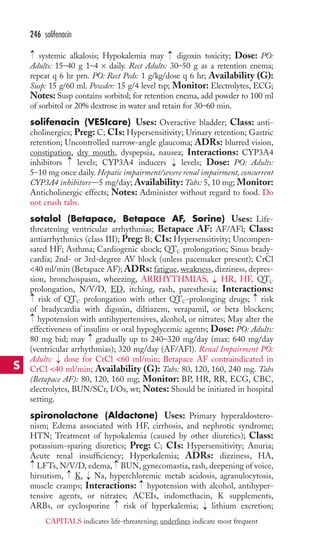 246 solifenacin 
systemic alkalosis; Hypokalemia may digoxin toxicity; Dose: PO: 
Adults: 15–40 g 1–4 × daily. Rect Adults: 30–50 g as a retention enema; 
repeat q 6 hr prn. PO: Rect Peds: 1 g/kg/dose q 6 hr; Availability (G): 
Susp: 15 g/60 ml. Powder: 15 g/4 level tsp; Monitor: Electrolytes, ECG; 
Notes: Susp contains sorbitol; for retention enema, add powder to 100 ml 
of sorbitol or 20% dextrose in water and retain for 30–60 min. 
solifenacin (VESIcare) Uses: Overactive bladder; Class: anti-cholinergics; 
Preg: C; CIs: Hypersensitivity; Urinary retention; Gastric 
retention; Uncontrolled narrow-angle glaucoma; ADRs: blurred vision, 
constipation, dry mouth, dyspepsia, nausea; Interactions: CYP3A4 
inhibitors levels; CYP3A4 inducers levels; Dose: PO: Adults: 
5–10 mg once daily.Hepatic impairment/severe renal impairment, concurrent 
CYP3A4 inhibitors—5 mg/day; Availability: Tabs: 5, 10 mg; Monitor: 
Anticholinergic effects; Notes: Administer without regard to food. Do 
not crush tabs. 
sotalol (Betapace, Betapace AF, Sorine) Uses: Life-threatening 
ventricular arrhythmias; Betapace AF: AF/AFl; Class: 
antiarrhythmics (class III); Preg: B; CIs: Hypersensitivity; Uncompen-sated 
HF; Asthma; Cardiogenic shock; QTC prolongation; Sinus brady-cardia; 
2nd- or 3rd-degree AV block (unless pacemaker present); CrCl 
40 ml/min (Betapace AF); ADRs: fatigue, weakness, dizziness, depres-sion, 
bronchospasm, wheezing, ARRHYTHMIAS, HR, HF, QTC 
prolongation, N/V/D, ED, itching, rash, paresthesia; Interactions: 
risk of QTC prolongation with other QTC-prolonging drugs; risk 
of bradycardia with digoxin, diltiazem, verapamil, or beta blockers; 
hypotension with antihypertensives, alcohol, or nitrates; May alter the 
effectiveness of insulins or oral hypoglycemic agents; Dose: PO: Adults: 
80 mg bid; may gradually up to 240–320 mg/day (max: 640 mg/day 
(ventricular arrhythmias); 320 mg/day (AF/AFl). Renal Impairment PO: 
Adults: dose for CrCl 60 ml/min; Betapace AF contraindicated in 
CrCl 40 ml/min; Availability (G): Tabs: 80, 120, 160, 240 mg. Tabs 
(Betapace AF): 80, 120, 160 mg; Monitor: BP, HR, RR, ECG, CBC, 
electrolytes, BUN/SCr, I/Os, wt; Notes: Should be initiated in hospital 
setting. 
spironolactone (Aldactone) Uses: Primary hyperaldostero-nism; 
→ 
→ 
→ 
Edema associated with HF, cirrhosis, and nephrotic syndrome; 
HTN; Treatment of hypokalemia (caused by other diuretics); Class: 
potassium-sparing diuretics; Preg: C; CIs: Hypersensitivity; Anuria; 
Acute renal insufficiency; Hyperkalemia; ADRs: dizziness, HA, 
LFTs, N/V/D, edema, BUN, gynecomastia, rash, deepening of voice, 
hirsutism, K, Na, hyperchloremic metab acidosis, agranulocytosis, 
muscle cramps; Interactions: hypotension with alcohol, antihyper-tensive 
→ 
→ 
agents, or nitrates; ACEIs, indomethacin, K supplements, 
ARBs, or cyclosporine risk of hyperkalemia; → 
lithium excretion; 
→ 
→ 
→ 
→ 
→ 
→ 
→ 
→ 
→ 
→ 
→ 
S 
CAPITALS indicates life-threatening; underlines indicate most frequent 
 