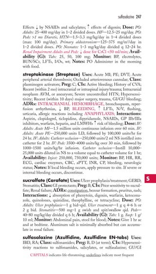 → 
sulfasalazine 247 
Effects → 
by NSAIDs and salicylates; effects of digoxin; Dose: PO: 
Adults: 25–400 mg/day in 1–2 divided doses. HF—12.5–25 mg/day. PO: 
Peds: 1 mo Diuretic, HTN—1.5–3.3 mg/kg/day in 1–4 divided doses 
(max: 100 mg/day). Primary aldosteronism—125–375 mg/m2/day in 
1–2 divided doses. PO: Neonates: 1–3 mg/kg/day divided q 12–24 hr. 
Renal Impairment Adults and Peds: → 
dose for CrCl 50 ml/min; Avail-ability 
(G): Tabs: 25, 50, 100 mg; Monitor: BP, electrolytes, 
BUN/SCr, LFTs, I/Os, wt; Notes: PO Administer in the morning 
with food. 
streptokinase (Streptase) Uses: Acute MI; PE; DVT; Acute 
peripheral arterial thrombosis; Occluded arteriovenous cannulae; Class: 
plasminogen activators; Preg: C; CIs: Active bleeding; History of CVA; 
Recent (within 2 mo) intracranial or intraspinal injury/trauma; Intracranial 
neoplasm AVM, or aneurysm; Severe uncontrolled HTN; Hypersensi-tivity; 
Recent (within 10 days) major surgery, trauma, GI/GU bleeding; 
ADRs: INTRACRANIAL HEMORRHAGE, bronchospasm, reper-fusion 
→ 
arrhythmias, → 
BP, BLEEDING, LFTs, N/V, flushing, 
urticaria, allergic reactions including ANAPHYLAXIS; Interactions: 
Aspirin, clopidogrel, ticlopidine, dipyridamole, NSAIDs, GP IIb/IIIa 
inhibitors, warfarin, heparin, and LMWHs → 
risk of bleeding; Dose: IV: 
Adults: Acute MI—1.5 million units continuous infusion over 60 min. IV: 
Adults: Acute PE—250,000 units LD, followed by 100,000 units/hr for 
24 hr. IV: Adults: Catheter occlusion—250,000 units/2 ml NS instilled into 
catheter for 2 hr. IV: Peds: 3500–4000 units/kg over 30 min, followed by 
1000–1500 units/kg/hr infusion. Catheter occlusion—Instill 10,000– 
25,000 units diluted in NS to a volume equal to catheter volume for 1 hr; 
Availability: Inject: 250,000, 750,000 units; Monitor: BP, HR, RR, 
ECG, cardiac enzymes, CBC, aPTT, INR, CP, bleeding, neurologic 
status; Notes: If local bleeding occurs, apply pressure to site. If severe or 
internal bleeding occurs, discontinue. 
sucralfate (Carafate) Uses:Ulcer prophylaxis/treatment;GERD; 
Stomatitis;Class: GI protectants;Preg: B; CIs:Prior sensitivity to sucral-fate; 
Renal failure; ADRs: constipation, bezoar formation, pruritus, rash; 
Interactions: → 
absorption of phenytoin, digoxin, warfarin, ketocona-zole, 
quinolones, quinidine, theophylline, or tetracycline; Dose: PO: 
Adults: Ulcer prophylaxis—1 g bid–qid. Ulcer treatment—1 g q 4–6 h or 
2 g bid. Stomatitis—500 mg–1 g swish and spit/swallow qid. Peds— 
40–80 mg/kg/day divided q 6 h; Availability (G): Tabs: 1 g. Susp: 1 g/ 
10 ml; Monitor: Abdominal pain, stool for blood; Notes: Give 1 hr ac 
and at bedtime. Aluminum salt is minimally absorbed but can accumu-late 
in renal failure. 
sulfasalazine (Azulfidine, Azulfidine EN-tabs) Uses: 
IBD, RA; Class: sulfonamides; Preg: B, D (at term); CIs: Hypersensi-tivity 
reactions to sulfonamides, salicylates, or sulfasalazine; GU/GI 
S 
CAPITALS indicates life-threatening; underlines indicate most frequent 
 
