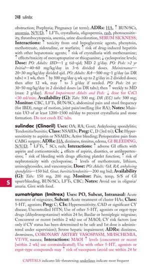 obstruction; Porphyria; Pregnancy (at term); ADRs: HA, BUN/SCr, 
anorexia, N/V/D, → 
LFTs, crystalluria, oligospermia, rash, photosensitiv-ity, 
thrombocytopenia, anemia, urine discoloration, SERUM SICKNESS; 
Interactions: toxicity from oral hypoglycemic agents, phenytoin, 
methotrexate, zidovudine, or warfarin; risk of drug-induced hepatitis 
with other hepatotoxic agents; risk of crystalluria with methenamine; 
effects/toxicity of mercaptopurine or thioguanine; cyclosporine levels; 
Dose: PO: Adults: IBD—1 g tid–qid; MD 2 g/day. PO: Peds: 2 yr 
Initial—40–60 mg/kg/day in 3–6 divided doses. Maintenance— 
20–30 mg/kg/day divided qid. PO: Adults: RA—500 mg–1 g/day (as DR 
tabs) × 1 wk, then by 500 mg/day q wk up to 2 g/day in 2 divided doses; 
then after 12 wk, may to 3 g/day if needed. PO: Peds: ≥6 yr: 
30–50 mg/kg/day in 2 divided doses (as DR tabs); then → 
weekly to MD 
(max: 2 g/day). Renal Impairment Adults and Peds: dose for CrCl 
30 ml/min; Availability (G): Tabs: 500 mg. DR (EC) tabs: 500 mg; 
Monitor: CBC, LFTs, BUN/SCr, abdominal pain and stool frequency 
(for IBD), range of motion, joint pain/swelling (for RA); Notes: Main-tain 
UO of at least 1200–1500 ml/day to prevent crystalluria and stone 
formation. Do not crush EC tabs. 
sulindac (Clinoril) Uses: OA; RA; Gout; Ankylosing spondylitis; 
Tendonitis/bursitis; Class: NSAIDs; Preg: C, D (3rd tri); CIs: Hyper-sensitivity 
to aspirin or NSAIDs; Active bleeding; Perioperative pain from 
CABG surgery; ADRs: HA, dizziness, tinnitus, edema, GI BLEEDING, 
N/V/D, → 
LFTs, → 
SCr, rash; Interactions: → 
adverse GI effects with 
aspirin and corticosteroids; effects of aspirin, diuretics, or antihyperten-sives; 
→ 
→ 
risk of bleeding with drugs affecting platelet function; risk of 
nephrotoxicity with cyclosporine; levels of methotrexate, lithium, 
aminoglycosides, and vancomycin; Dose: PO: Adults: OA, RA, ankylosing 
spondylitis—150 bid. Gout, bursitis/tendonitis—200 mg bid; Availability 
(G): Tabs: 150 mg, 200 mg; Monitor: Pain, temp, S/S of GI 
upset/bleeding, BUN/SCr, LFTs, CBC; Notes: Avoid use in oliguria/ 
anuria. Give with food. 
sumatriptan (Imitrex) Uses: PO, Subcut, Intranasal: Acute 
treatment of migraines; Subcut: Acute treatment of cluster HAs; Class: 
5-HT1 agonists; Preg: C; CIs: Hypersensitivity; CAD or significant CV 
disease; Uncontrolled HTN; Use of other 5-HT1 agonists or ergot-type 
drugs (dihydroergotamine) within 24 hr; Basilar or hemiplegic migraine; 
Concurrent or recent (within 2 wk) use of MAOI; CV risk factors (use 
only if CV status has been determined to be safe and 1st dose is adminis-tered 
under supervision); Severe hepatic impairment; ADRs: dizziness, 
drowsiness, CORONARY ARTERY VASOSPASM, MI/ISCHEMIA, 
VT/VF, nausea; Interactions: MAOI → 
levels (concurrent or recent 
[within 2 wk] use contraindicated); Use with other 5-HT1 agonists or 
ergot-type compounds may → 
risk of vasospasm (avoid use within 24 hr 
→ 
→ 
→ 
→ 
→ 
→ 
→ 
→ 
→ 
→ 
→ 
248 sulindac 
S 
CAPITALS indicates life-threatening; underlines indicate most frequent 
 