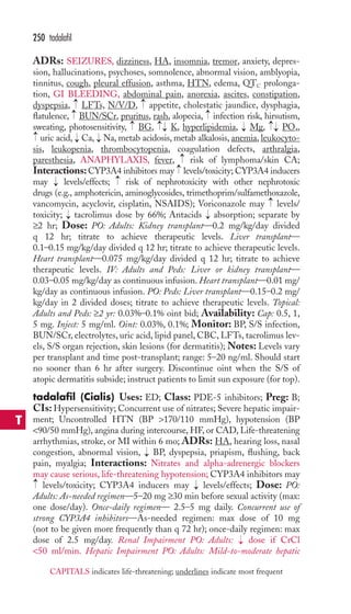 ADRs: SEIZURES, dizziness, HA, insomnia, tremor, anxiety, depres-sion, 
hallucinations, psychoses, somnolence, abnormal vision, amblyopia, 
tinnitus, cough, pleural effusion, asthma, HTN, edema, QTC prolonga-tion, 
GI BLEEDING, abdominal pain, anorexia, ascites, constipation, 
→ 
→ 
4 
Odyspepsia, LFTs, N/V/D, appetite, cholestatic jaundice, dysphagia, 
flatulence, → 
BUN/SCr, pruritus, rash, alopecia, → 
infection risk, hirsutism, 
sweating, photosensitivity, BG, K, hyperlipidemia, Mg, P, 
uric acid, Ca, Na, metab acidosis, metab alkalosis, anemia, leukocyto-sis, 
leukopenia, thrombocytopenia, coagulation defects, arthralgia, 
paresthesia, ANAPHYLAXIS, fever, risk of lymphoma/skin CA; 
Interactions: CYP3A4 inhibitors may levels/toxicity; CYP3A4 inducers 
may levels/effects; risk of nephrotoxicity with other nephrotoxic 
drugs (e.g., amphotericin, aminoglycosides, trimethoprim/sulfamethoxazole, 
vancomycin, acyclovir, cisplatin, NSAIDS); Voriconazole may levels/ 
toxicity; → 
tacrolimus dose by 66%; Antacids → 
absorption; separate by 
≥2 hr; Dose: PO: Adults: Kidney transplant—0.2 mg/kg/day divided 
q 12 hr; titrate to achieve therapeutic levels. Liver transplant— 
0.1–0.15 mg/kg/day divided q 12 hr; titrate to achieve therapeutic levels. 
Heart transplant—0.075 mg/kg/day divided q 12 hr; titrate to achieve 
therapeutic levels. IV: Adults and Peds: Liver or kidney transplant— 
0.03–0.05 mg/kg/day as continuous infusion.Heart transplant—0.01 mg/ 
kg/day as continuous infusion. PO: Peds: Liver transplant—0.15–0.2 mg/ 
kg/day in 2 divided doses; titrate to achieve therapeutic levels. Topical: 
Adults and Peds: ≥2 yr: 0.03%–0.1% oint bid; Availability: Cap: 0.5, 1, 
5 mg. Inject: 5 mg/ml. Oint: 0.03%, 0.1%; Monitor: BP, S/S infection, 
BUN/SCr, electrolytes, uric acid, lipid panel, CBC, LFTs, tacrolimus lev-els, 
S/S organ rejection, skin lesions (for dermatitis); Notes: Levels vary 
per transplant and time post-transplant; range: 5–20 ng/ml. Should start 
no sooner than 6 hr after surgery. Discontinue oint when the S/S of 
atopic dermatitis subside; instruct patients to limit sun exposure (for top). 
tadalafil (Cialis) Uses: ED; Class: PDE-5 inhibitors; Preg: B; 
CIs: Hypersensitivity; Concurrent use of nitrates; Severe hepatic impair-ment; 
Uncontrolled HTN (BP 170/110 mmHg), hypotension (BP 
90/50 mmHg), angina during intercourse, HF, or CAD, Life-threatening 
arrhythmias, stroke, or MI within 6 mo; ADRs: HA, hearing loss, nasal 
congestion, abnormal vision, BP, dyspepsia, priapism, flushing, back 
pain, myalgia; Interactions: Nitrates and alpha-adrenergic blockers 
may cause serious, life-threatening hypotension; CYP3A4 inhibitors may 
levels/toxicity; CYP3A4 inducers may → 
levels/effects; Dose: PO: 
Adults: As-needed regimen—5–20 mg ≥30 min before sexual activity (max: 
one dose/day). Once-daily regimen— 2.5–5 mg daily. Concurrent use of 
strong CYP3A4 inhibitors—As-needed regimen: max dose of 10 mg 
(not to be given more frequently than q 72 hr); once-daily regimen: max 
dose of 2.5 mg/day. Renal Impairment PO: Adults: → 
dose if CrCl 
50 ml/min. Hepatic Impairment PO: Adults: Mild-to-moderate hepatic 
→ 
→ 
→ 
→ 
→ 
→→ 
→ 
→ 
→ 
→→ 
→ 
→→ 
→ 
250 tadalafil 
T 
CAPITALS indicates life-threatening; underlines indicate most frequent 
 