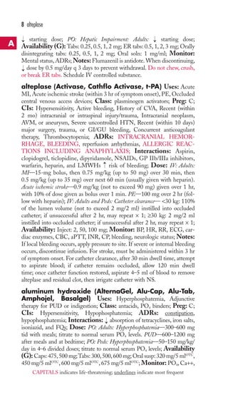 8 alteplase 
starting dose; PO: Hepatic Impairment: Adults: starting dose; 
Availability (G): Tabs: 0.25, 0.5, 1, 2 mg; ER tabs: 0.5, 1, 2, 3 mg; Orally 
disintegrating tabs: 0.25, 0.5, 1, 2 mg; Oral soln: 1 mg/ml; Monitor: 
Mental status, ADRs;Notes:Flumazenil is antidote.When discontinuing, 
dose by 0.5 mg/day q 3 days to prevent withdrawal. Do not chew, crush, 
or break ER tabs. Schedule IV controlled substance. 
alteplase (Activase, Cathflo Activase, t-PA) Uses: Acute 
MI,Acute ischemic stroke (within 3 hr of symptom onset), PE, Occluded 
central venous access devices; Class: plasminogen activators; Preg: C; 
CIs: Hypersensitivity, Active bleeding, History of CVA, Recent (within 
2 mo) intracranial or intraspinal injury/trauma, Intracranial neoplasm, 
AVM, or aneurysm, Severe uncontrolled HTN, Recent (within 10 days) 
major surgery, trauma, or GI/GU bleeding, Concurrent anticoagulant 
therapy, Thrombocytopenia; ADRs: INTRACRANIAL HEMOR-RHAGE, 
→ 
→ 
BLEEDING, reperfusion arrhythmias, ALLERGIC REAC-TIONS 
INCLUDING ANAPHYLAXIS; Interactions: Aspirin, 
clopidogrel, ticlopidine, dipyridamole, NSAIDs, GP IIb/IIIa inhibitors, 
warfarin, heparin, and LMWHs → 
risk of bleeding; Dose: IV: Adults: 
MI—15-mg bolus, then 0.75 mg/kg (up to 50 mg) over 30 min, then 
0.5 mg/kg (up to 35 mg) over next 60 min (usually given with heparin). 
Acute ischemic stroke—0.9 mg/kg (not to exceed 90 mg) given over 1 hr, 
with 10% of dose given as bolus over 1 min. PE—100 mg over 2 hr (fol-low 
with heparin); IV: Adults and Peds: Catheter clearance— 30 kg: 110% 
of the lumen volume (not to exceed 2 mg/2 ml) instilled into occluded 
catheter; if unsuccessful after 2 hr, may repeat × 1; ≥30 kg: 2 mg/2 ml 
instilled into occluded catheter; if unsuccessful after 2 hr, may repeat × 1; 
Availability: Inject: 2, 50, 100 mg; Monitor: BP, HR, RR, ECG, car-diac 
enzymes, CBC, aPTT, INR, CP, bleeding, neurologic status; Notes: 
If local bleeding occurs, apply pressure to site. If severe or internal bleeding 
occurs, discontinue infusion. For stroke, must be administered within 3 hr 
of symptom onset. For catheter clearance, after 30 min dwell time, attempt 
to aspirate blood; if catheter remains occluded, allow 120 min dwell 
time; once catheter function restored, aspirate 4–5 ml of blood to remove 
alteplase and residual clot, then irrigate catheter with NS. 
aluminum hydroxide (AlternaGel, Alu-Cap, Alu-Tab, 
Amphojel, Basalgel) Uses: Hyperphosphatemia, Adjunctive 
therapy for PUD or indigestion; Class: antacids, PO4 binders; Preg: C; 
CIs: Hypersensitivity, Hypophosphatemia; ADRs: constipation, 
hypophosphatemia; Interactions: → 
absorption of tetracyclines, iron salts, 
isoniazid, and FQs; Dose: PO: Adults: Hyperphosphatemia—300–600 mg 
tid with meals; titrate to normal serum PO4 levels. PUD—600–1200 mg 
after meals and at bedtime; PO: Peds: Hyperphosphatemia—50–150 mg/kg/ 
day in 4–6 divided doses; titrate to normal serum PO4 levels; Availability 
(G): Caps: 475, 500 mg;Tabs: 300, 500, 600 mg; Oral susp: 320 mg/5 mlOTC, 
450 mg/5 mlOTC, 600 mg/5 mlOTC, 675 mg/5 mlOTC; Monitor: PO4,Ca++, 
→ 
A 
CAPITALS indicates life-threatening; underlines indicate most frequent 
 