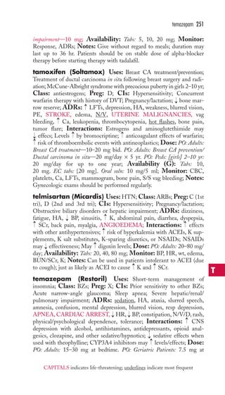 temazepam 251 
impairment—10 mg; Availability: Tabs: 5, 10, 20 mg; Monitor: 
Response, ADRs; Notes: Give without regard to meals; duration may 
last up to 36 hr. Patients should be on stable dose of alpha-blocker 
therapy before starting therapy with tadalafil. 
tamoxifen (Soltamox) Uses: Breast CA treatment/prevention; 
Treatment of ductal carcinoma in situ following breast surgery and radi-ation; 
McCune-Albright syndrome with precocious puberty in girls 2–10 yr; 
Class: antiestrogens; Preg: D; CIs: Hypersensitivity; Concurrent 
warfarin therapy with history of DVT; Pregnancy/lactation; → 
bone mar-row 
reserve; ADRs: → 
LFTs, depression, HA, weakness, blurred vision, 
PE, STROKE, edema, N/V, UTERINE MALIGNANCIES, vag 
bleeding, Ca, leukopenia, thrombocytopenia, hot flashes, bone pain, 
tumor flare; Interactions: Estrogens and aminoglutethimide may 
effecs; Levels → 
by bromocriptine; → 
anticoagulant effects of warfarin; 
risk of thromboembolic events with antineoplastics; Dose: PO: Adults: 
Breast CA treatment—10–20 mg bid. PO: Adults: Breast CA prevention/ 
Ductal carcinoma in situ—20 mg/day × 5 yr. PO: Peds: [girls] 2–10 yr: 
20 mg/day for up to one year; Availability (G): Tabs: 10, 
20 mg. EC tabs: {20 mg}. Oral soln: 10 mg/5 ml; Monitor: CBC, 
platelets, Ca, LFTs, mammogram, bone pain, S/S vag bleeding; Notes: 
Gynecologic exams should be performed regularly. 
telmisartan (Micardis) Uses:HTN;Class: ARBs; Preg:C (1st 
tri), D (2nd and 3rd tri); CIs: Hypersensitivity; Pregnancy/lactation; 
Obstructive biliary disorders or hepatic impairment; ADRs: dizziness, 
fatigue, HA, → 
BP, sinusitis, → 
K, abdominal pain, diarrhea, dyspepsia, 
SCr, back pain, myalgia, ANGIOEDEMA; Interactions: effects 
with other antihypertensives; risk of hyperkalemia with ACEIs, K sup-plements, 
→ 
→ 
→ 
→ 
→ 
→ 
K salt substitutes, K-sparing diuretics, or NSAIDs; NSAIDs 
→ 
may effectiveness; May digoxin levels; Dose: PO: Adults: 20–80 mg/ 
day; Availability: Tabs: 20, 40, 80 mg; Monitor: BP, HR, wt, edema, 
BUN/SCr, K; Notes: Can be used in patients intolerant to ACEI (due 
to cough); just as likely as ACEI to cause → 
K and → 
SCr. 
temazepam (Restoril) Uses: Short-term management of 
insomnia; Class: BZs; Preg: X; CIs: Prior sensitivity to other BZs; 
Acute narrow-angle glaucoma; Sleep apnea; Severe hepatic/renal/ 
pulmonary impairment; ADRs: sedation, HA, ataxia, slurred speech, 
amnesia, confusion, mental depression, blurred vision, resp depression, 
APNEA,CARDIAC ARREST, → 
HR, → 
BP, constipation, N/V/D, rash, 
physical/psychological dependence, tolerance; Interactions: → 
CNS 
depression with alcohol, antihistamines, antidepressants, opioid anal-gesics, 
clozapine, and other sedative/hypnotics; sedative effects when 
→→ 
→ 
used with theophylline; CYP3A4 inhibitors may levels/effects; Dose: 
PO: Adults: 15–30 mg at bedtime. PO: Geriatric Patients: 7.5 mg at 
T 
CAPITALS indicates life-threatening; underlines indicate most frequent 
 