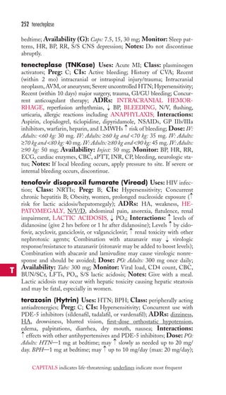 bedtime; Availability (G): Caps: 7.5, 15, 30 mg; Monitor: Sleep pat-terns, 
HR, BP, RR, S/S CNS depression; Notes: Do not discontinue 
abruptly. 
tenecteplase (TNKase) Uses: Acute MI; Class: plasminogen 
activators; Preg: C; CIs: Active bleeding; History of CVA; Recent 
(within 2 mo) intracranial or intraspinal injury/trauma; Intracranial 
neoplasm,AVM,or aneurysm; Severe uncontrolled HTN; Hypersensitivity; 
Recent (within 10 days) major surgery, trauma, GI/GU bleeding; Concur-rent 
anticoagulant therapy; ADRs: INTRACRANIAL HEMOR-RHAGE, 
reperfusion arrhythmias, BP, BLEEDING, N/V, flushing, 
urticaria, allergic reactions including ANAPHYLAXIS; Interactions: 
Aspirin, clopidogrel, ticlopidine, dipyridamole, NSAIDs, GP IIb/IIIa 
inhibitors, warfarin, heparin, and LMWHs risk of bleeding; Dose: IV: 
Adults: 60 kg: 30 mg. IV: Adults: ≥60 kg and 70 kg: 35 mg. IV: Adults: 
≥70 kg and 80 kg: 40 mg. IV: Adults: ≥80 kg and 90 kg: 45 mg. IV: Adults: 
≥90 kg: 50 mg; Availability: Inject: 50 mg; Monitor: BP, HR, RR, 
ECG, cardiac enzymes, CBC, aPTT, INR, CP, bleeding, neurologic sta-tus; 
Notes: If local bleeding occurs, apply pressure to site. If severe or 
internal bleeding occurs, discontinue. 
tenofovir disoproxil fumarate (Viread) Uses: HIV infec-tion; 
Class: NRTIs; Preg: B; CIs: Hypersensitivity; Concurrent 
chronic hepatitis B; Obesity, women, prolonged nucleoside exposure ( 
risk for lactic acidosis/hepatomegaly); ADRs: HA, weakness, HE-PATOMEGALY, 
N/V/D, abdominal pain, anorexia, flatulence, renal 
impairment, LACTIC ACIDOSIS, PO4; Interactions: levels of 
didanosine (give 2 hrs before or 1 hr after didanosine); Levels by cido-fovir, 
acyclovir, ganciclovir, or valganciclovir; renal toxicity with other 
nephrotoxic agents; Combination with atazanavir may virologic 
response/resistance to atazanavir (ritonavir may be added to boost levels); 
Combination with abacavir and lamivudine may cause virologic nonre-sponse 
and should be avoided; Dose: PO: Adults: 300 mg once daily; 
Availability: Tabs: 300 mg; Monitor: Viral load, CD4 count, CBC, 
BUN/SCr, LFTs, PO4, S/S lactic acidosis; Notes: Give with a meal. 
Lactic acidosis may occur with hepatic toxicity causing hepatic steatosis 
and may be fatal, especially in women. 
terazosin (Hytrin) Uses: HTN; BPH; Class: peripherally acting 
antiadrenergics; Preg: C; CIs: Hypersensitivity; Concurrent use with 
PDE-5 inhibitors (sildenafil, tadalafil, or vardenafil); ADRs: dizziness, 
HA, drowsiness, blurred vision, first-dose orthostatic hypotension, 
edema, palpitations, diarrhea, dry mouth, nausea; Interactions: 
effects with other antihypertensives and PDE-5 inhibitors; Dose: PO: 
Adults: HTN—1 mg at bedtime; may → 
slowly as needed up to 20 mg/ 
day. BPH—1 mg at bedtime; may → 
up to 10 mg/day (max: 20 mg/day); 
→ 
→ 
→ 
→→ 
→ 
→ 
→ 
→ 
252 tenecteplase 
T 
CAPITALS indicates life-threatening; underlines indicate most frequent 
 
