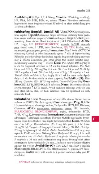 Availability (G): Caps: 1, 2, 5, 10 mg; Monitor: BP (sitting, standing), 
HR, PSA, S/S BPH, I/Os, wt, edema; Notes: First-dose orthostatic 
hypotension most frequently occurs 30 min–2 hr after initial dose; give 
1st dose at bedtime. 
terbinafine (Lamisil, Lamisil AT) Uses: PO: Onychomycosis, 
tinea capitis; Topical: Cutaneous fungal infections, including tinea pedis, 
tinea cruris, and tinea corporis; Class: antifungals; Preg: B; CIs: Hyper-sensitivity; 
Liver disease; Renal impairment (CrCl ≤50 ml/min); ADRs: 
HA, cough, HF, HEPATOTOXICITY, anorexia, N/V/D, stomach 
pain, altered taste, LFTs, taste disturbance, SJS, TEN, itching, rash, 
neutropenia, pancytopenia, pyrexia; Interactions:May levels of CYP2D6 
substrates; Alcohol or other hepatotoxic agents risk of hepatotoxicity; 
Rifampin and other drugs that induce hepatic drug-metabolizing enzymes 
may effects; Cimetidine and other drugs that inhibit hepatic drug-metabolizing 
enzymes may effects; Dose: PO: Adults: 250 mg/day × 
6 wk for fingernail infection or 12 wk for toenail infection. PO: Peds: 
≥4 yr and ≥35 kg: 250 mg/day × 6 wk. PO: Peds: ≥4 yr and 25–35 kg: 
187.5 mg/day × 6 wk. PO: Peds: ≥4 yr and 25 kg: 125 mg/day × 6 wk. 
Topical: Adults and Peds: ≥12 yr: Apply bid × 1 wk for tinea pedis. Apply 
daily × 1 wk for tinea cruris or tinea corporis; Availability (G): Tabs: 
250 mg. Granules: 125-, 187.5-mg packets. Cream/Gel/Spray: 1%; Mon-itor: 
CBC, LFTs, BUN/SCr, S/S infection; Notes: Discontinue if rash 
or symptomatic LFTs occurs. Avoid occlusive dressings with top use; 
may stain fabric, skin, or hair. Granules may be sprinkled on soft, 
nonacidic food. 
terbutaline Uses: Management of reversible airway disease due to 
asthma or COPD; Tocolytic agent; Class: adrenergics; Preg: B; CIs: 
Hypersensitivity to adrenergic amines;Tachycardia;HTN; HF; Diabetes; 
Glaucoma; ADRs: nervousness, restlessness, tremor, HA, insomnia, 
PARADOXICAL BRONCHOSPASM, angina, arrhythmias, HTN, 
HR, N/V, K, hyperglycemia; Interactions: Concurrent use with other 
adrenergics adrenergic side effects; Use with MAOIs may lead to hyper-tensive 
crisis; Beta blockers may negate therapeutic effect; Dose: PO: Adults 
and Peds: 15 yr Bronchodilation—2.5–5 mg tid, given q 6 hr (max: 
15 mg/24 hr). Tocolysis—2.5 mg q 4–6 hr until delivery. PO: Peds: 12–15 yr: 
2.5 mg tid (given q 6 hr). Subcut: Adults: Bronchodilation—250 mcg; may 
repeat in 15–30 min (max: 500 mcg/4 hr). Tocolysis—250 mcg q 1 hr until 
contractions stop. IV: Adults: Tocolysis—10 mcg/min infusion; increase by 
5 mcg/min q 10 min until contractions stop (max: 80 mcg/min). After 
contractions have stopped for 30 min, infusion rate to lowest effective 
amount for 4–8 hr; Availability (G): Tabs: 2.5, 5 mg. Inject: 1 mg/ml; 
Monitor: RR, HR, BP, PFTs, fetal HR (tocolysis), K, glucose, S/S bron-chospasm; 
Notes: Give with meals to gastric irritation. May give IV 
undiluted. 
→ → 
→→ 
→ 
→ 
→ 
→ 
→ 
→ 
→ 
terbutaline 253 
T 
CAPITALS indicates life-threatening; underlines indicate most frequent 
 