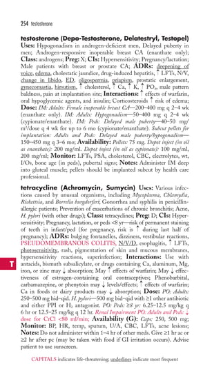 testosterone (Depo-Testosterone, Delatestryl, Testopel) 
Uses: Hypogonadism in androgen-deficient men, Delayed puberty in 
men; Androgen-responsive inoperable breast CA (enanthate only); 
Class: androgens; Preg: X; CIs: Hypersensitivity; Pregnancy/lactation; 
Male patients with breast or prostate CA; ADRs: deepening of 
voice, edema, cholestatic jaundice, drug-induced hepatitis, LFTs, N/V, 
change in libido, ED, oligospermia, priapism, prostatic enlargement, 
gynecomastia, hirsutism, cholesterol, Ca, K, PO4, male pattern 
baldness, pain at implantation site; Interactions: effects of warfarin, 
oral hypoglycemic agents, and insulin; Corticosteroids risk of edema; 
Dose: IM: Adults: Female inoperable breast CA—200–400 mg q 2–4 wk 
(enanthate only). IM: Adults: Hypogonadism—50–400 mg q 2–4 wk 
(cypionate/enanthate). IM: Peds: Delayed male puberty—40–50 mg/ 
m2/dose q 4 wk for up to 6 mo (cypionate/enanthate). Subcut pellets for 
implantation: Adults and Peds: Delayed male puberty/hypogonadism— 
150–450 mg q 3–6 mo; Availability: Pellets: 75 mg. Depot inject (in oil 
as enanthate): 200 mg/ml. Depot inject (in oil as cypionate): 100 mg/ml, 
200 mg/ml; Monitor: LFTs, PSA, cholesterol, CBC, electrolytes, wt, 
I/Os, bone age (in peds), pubertal signs; Notes: Administer IM deep 
into gluteal muscle; pellets should be implanted subcut by health care 
professional. 
tetracycline (Achromycin, Sumycin) Uses: Various infec-tions 
caused by unusual organisms, including Mycoplasma, Chlamydia, 
Rickettsia, and Borrelia burgdorferi; Gonorrhea and syphilis in penicillin-allergic 
patients; Prevention of exacerbations of chronic bronchitis; Acne, 
H. pylori (with other drugs); Class: tetracyclines; Preg: D; CIs: Hyper-sensitivity; 
Pregnancy, lactation, or peds 8 yr—risk of permanent staining 
of teeth in infant/ped (for pregnancy, risk is during last half of 
pregnancy); ADRs: bulging fontanelles, dizziness, vestibular reactions, 
PSEUDOMEMBRANOUS COLITIS, N/V/D, esophagitis, LFTs, 
photosensitivity, rash, pigmentation of skin and mucous membranes, 
hypersensitivity reactions, superinfection; Interactions: Use with 
antacids, bismuth subsalicylate, or drugs containing Ca, aluminum, Mg, 
iron, or zinc may absorption; May effects of warfarin; May effec-tiveness 
of estrogen-containing oral contraceptives; Phenobarbital, 
carbamazepine, or phenytoin may levels/effects; effects of warfarin; 
Ca in foods or dairy products may absorption; Dose: PO: Adults: 
250–500 mg bid–qid. H. pylori—500 mg bid–qid with ≥1 other antibiotic 
and either PPI or H2 antagonist. PO: Peds: ≥8 yr: 6.25–12.5 mg/kg q 
6 hr or 12.5–25 mg/kg q 12 hr. Renal Impairment PO: Adults and Peds: 
dose for CrCl 80 ml/min; Availability (G): Caps: 250, 500 mg; 
Monitor: BP, HR, temp, sputum, U/A, CBC, LFTs, acne lesions; 
Notes: Do not administer within 1–4 hr of other meds. Give ≥1 hr ac or 
≥2 hr after pc (may be taken with food if GI irritation occurs). Advise 
patient to use sunscreen. 
→ 
→ 
→ 
→ 
→ 
→ 
→ 
→ 
→ 
→ 
→→ 
→ 
→ 
→ 
→ 
254 testosterone 
T 
CAPITALS indicates life-threatening; underlines indicate most frequent 
 