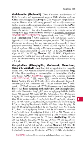 thalidomide (Thalomid) Uses: Cutaneous manifestations of 
ENL; Prevention and suppression of recurrent ENL; Multiple myeloma; 
Class: immunosuppressants; Preg: X; CIs: Pregnancy; Peripheral neu-ropathy; 
Women with childbearing potential and sexually mature men 
(unless specific conditions are met); Lactation; Hypersensitivity; ADRs: 
dizziness, drowsiness, HR, edema, orthostatic hypotension, throm-boembolic 
events ( risk with dexamethasone in multiple myeloma), 
constipation, rash, photosensitivity, neutropenia, peripheral neuropathy, 
SEVERE BIRTH DEFECTS, hypersensitivity reactions, HIV viral 
load; Interactions: CNS depression with barbiturates, sedative/ 
hypnotics, alcohol, chlorpromazine, reserpine, or other CNS depressants; 
Concurrent use of agents that may cause peripheral neuropathy risk of 
peripheral neuropathy; Dose: PO: Adults: 100–400 mg/day. PO: Adults: 
Multiple myeloma—200 mg daily in 28-day treatment cycles. Dexametha-sone 
40 mg is administered on Days 1–4, 9–12, 17–20; Availability: 
Caps: 50, 100, 150, 200 mg; Monitor: BP, HR, WBC, S/S peripheral 
neuropathy/VTE; Notes: Give with water, preferably at bedtime and at 
least 1 hr after the evening meal.Taper gradually in decrements of 50 mg 
q 2–4 wk. 
theophylline (Elixophyllin, Quibron-T, Theochron, 
Theo-24, Uniphyl) Uses: Reversible airway obstruction caused by 
asthma or COPD; Neonatal apnea/bradycardia;Class: xanthines; Preg: 
C; CIs: Hypersensitivity to aminophylline or theophylline; Cardiac 
arrhythmias; ADRs: SEIZURES, anxiety, HA, insomnia, irritability, 
ARRHYTHMIAS, HR, angina, N/V, anorexia, tremor; Interac-tions: 
Additive CV and CNS side effects with adrenergics (sympath-omimetic); 
CYP1A2 inhibitors and CYP3A4 inhibitors may levels/ 
toxicity; CYP1A2 inducers and CYP3A4 inducers may → 
levels/effects; 
Dose: All doses expressed as theophylline (not aminophylline) 
PO: Adults:Non-smokers 5 mg/kg LD, then 10 mg/kg/day divided q 8–12 hr 
(max: 900 mg/day). PO: Adults: HF, Cor Pulmonale, or Liver Dysfunction: 
5 mg/kg LD, then 5 mg/kg/day divided q 8–12 hr (max: 400 mg/day). PO: 
Peds: 12–16 yr, Non-smokers: 5 mg/kg LD, then 13 mg/kg/day divided q 
8–12 hr. PO: Peds: 9–12 yr, Adolescents, and Adult Smokers: 50 yr: 5 mg/kg 
LD, then 16 mg/kg/day divided q 8–12 hr. PO: Peds: 1–9 yr: 5 mg/kg LD, 
then 20–24 mg/kg/day divided q 8–12 hr. PO: Infants 6 mo–1 yr: 5 mg/kg 
LD, then 12–18 mg/kg/day divided q 6–8 hr. PO: Infants 6 wk–6 mo: 
5 mg/kg LD, then 10 mg/kg/day divided q 6–8 hr. PO: Neonates up to 
6 wk: 4 mg/kg LD, then 4 mg/kg/day divided q 12 hr. IV: Adults and Peds: 
See aminophylline monograph for IV doses; Availability: SR tabs: 
300 mg. ER tabs: 100, 200, 300, 450 mg. CR tabs: 400, 600 mg. ER caps 
(24 hr): 100, 200, 300, 400 mg. Elixir: 80 mg/15 ml. Inject: 0.8 mg/ml, 
1.6 mg/ml, 2 mg/ml, 3.2 mg/ml, 4 mg/ml; Monitor: BP, HR, RR, 
ECG, lung sounds, CP, PFTs, ABGs, theophylline level; Notes: Peak 
levels should be evaluated 30 min after a IV LD, 12–24 hr after initiation 
→ 
→ 
→ 
→ 
→ 
→→ 
theophylline 255 
T 
CAPITALS indicates life-threatening; underlines indicate most frequent 
 