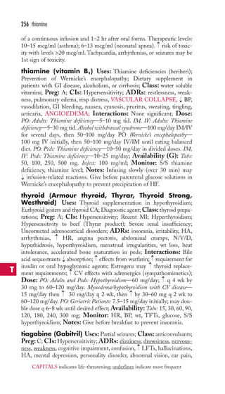256 thiamine 
of a continuous infusion and 1–2 hr after oral forms. Therapeutic levels: 
10–15 mcg/ml (asthma); 6–13 mcg/ml (neonatal apnea). → 
risk of toxic-ity 
with levels 20 mcg/ml. Tachycardia, arrhythmias, or seizures may be 
1st sign of toxicity. 
thiamine (vitamin B1) Uses: Thiamine deficiencies (beriberi); 
Prevention of Wernicke’s encephalopathy; Dietary supplement in 
patients with GI disease, alcoholism, or cirrhosis; Class: water soluble 
vitamins; Preg: A; CIs: Hypersensitivity; ADRs: restlessness, weak-ness, 
pulmonary edema, resp distress, VASCULAR COLLAPSE, → 
BP, 
vasodilation, GI bleeding, nausea, cyanosis, pruritus, sweating, tingling, 
urticaria, ANGIOEDEMA; Interactions: None significant; Dose: 
PO: Adults: Thiamine deficiency—5–10 mg tid. IM, IV: Adults: Thiamine 
deficiency—5–30 mg tid. Alcohol withdrawal syndrome—100 mg/day IM/IV 
for several days, then 50–100 mg/day PO Wernicke’s encephalopathy— 
100 mg IV initially, then 50–100 mg/day IV/IM until eating balanced 
diet. PO: Peds: Thiamine deficiency—10–50 mg/day in divided doses. IM, 
IV: Peds: Thiamine deficiency—10–25 mg/day; Availability (G): Tabs: 
50, 100, 250, 500 mg. Inject: 100 mg/ml; Monitor: S/S thiamine 
deficiency, thiamine level; Notes: Infusing slowly (over 30 min) may 
infusion-related reactions. Give before parenteral glucose solutions in 
Wernicke’s encephalopathy to prevent precipitation of HF. 
thyroid (Armour thyroid, Thyrar, Thyroid Strong, 
Westhroid) Uses: Thyroid supplementation in hypothyroidism; 
Euthyroid goiters and thyroid CA; Diagnostic agent;Class: thyroid prepa-rations; 
Preg: A; CIs: Hypersensitivity; Recent MI; Hyperthyroidism; 
→ 
Hypersensitivity to beef (Thyrar product); Severe renal insufficiency; 
Uncorrected adrenocortical disorders; ADRs: insomnia, irritability, HA, 
arrhythmias, → 
HR, angina pectoris, abdominal cramps, N/V/D, 
hyperhidrosis, hyperthyroidism, menstrual irregularities, wt loss, heat 
intolerance, accelerated bone maturation in peds; Interactions: Bile 
acid sequestrants → 
absorption; effects from warfarin; requirement for 
insulin or oral hypoglycemic agents; Estrogens may thyroid replace-ment 
→ 
→→ 
→ 
requirements; CV effects with adrenergics (sympathomimetics); 
→ 
Dose: PO: Adults and Peds: Hypothyroidism—60 mg/day; q 4 wk by 
30 mg to 60–120 mg/day. Myxedema/hypothyroidism with CV disease— 
15 mg/day then → 
30 mg/day q 2 wk, then → 
by 30–60 mg q 2 wk to 
60–120 mg/day. PO: Geriatric Patients: 7.5–15 mg/day initially; may dou-ble 
dose q 6–8 wk until desired effect; Availability: Tabs: 15, 30, 60, 90, 
120, 180, 240, 300 mg; Monitor: HR, BP, wt, TFTs, glucose, S/S 
hyperthyroidism; Notes: Give before breakfast to prevent insomnia. 
tiagabine (Gabitril) Uses: Partial seizures; Class: anticonvulsants; 
Preg: C; CIs: Hypersensitivity; ADRs: dizziness, drowsiness, nervous-ness, 
→ 
weakness, cognitive impairment, confusion, LFTs, hallucinations, 
HA, mental depression, personality disorder, abnormal vision, ear pain, 
T 
CAPITALS indicates life-threatening; underlines indicate most frequent 
 
