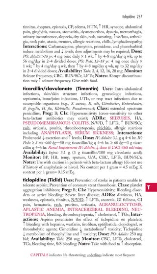 tinnitus, dyspnea, epistaxis, CP, edema, HTN, HR, syncope, abdominal 
pain, gingivitis, nausea, stomatitis, dysmenorrhea, dysuria, metrorrhagia, 
urinary incontinence, alopecia, dry skin, rash, sweating, wt/loss, arthral-gia, 
neck pain, ataxia, tremors, allergic reactions, chills, lymphadenopathy; 
Interactions: Carbamazepine, phenytoin, primidone, and phenobarbital 
induce metabolism and levels; dose adjustments may be required; Dose: 
PO: Adults: 18 yr: 4 mg once daily × 1 wk; by 4–8 mg/day q wk, up to 
56 mg/day in 2–4 divided doses. PO: Peds: 12–18 yr: 4 mg once daily × 
1 wk; → 
by 4 mg/day q wk, then → 
by 4–8 mg/day q wk, up to 32 mg/day 
in 2–4 divided doses; Availability: Tabs: 2, 4, 12, 16, 20 mg; Monitor: 
Seizure frequency, CBC, BUN/SCr, LFTs; Notes: Abrupt discontinua-tion 
may seizure frequency. Give with food. 
ticarcillin/clavulanate (Timentin) Uses: Intra-abdominal 
infections, skin/skin structure infections, gynecologic infections, 
septicemia, bone/joint infections, UTIs, or resp tract infections due to 
susceptible organisms (e.g., S. aureus, E. coli, Citrobacter, Enterobacter, 
B. fragilis, H. flu, Klebsiella, Pseudomonas); Class: extended spectrum 
penicillins; Preg: B; CIs: Hypersensitivity (cross-sensitivity to other 
beta-lactam antibiotics may exist); ADRs: SEIZURES, HA, 
PSEUDOMEMBRANOUS COLITIS, N/V/D, LFTs, BUN/SCr, 
rash, urticaria, pruritis, thrombocytopenia, phlebitis, allergic reactions 
including ANAPHYLAXIS, SERUM SICKNESS; Interactions: 
Probenecid excretion and levels; Dose: IV: Adults: 3.1 g q 4–6 hr. IV: 
Peds: ≥ 3 mo 60 kg—50 mg ticarcillin/kg q 4–6 hr. ≥ 60 kg—3 g ticar-cillin 
q 4–6 hr. Renal Impairment IV: Adults: dose if CrCl ≤60 ml/min; 
Availability: Inject: 3.1 g (3 g ticarcillin/100 mg clavulanic acid); 
Monitor: BP, HR, temp, sputum, U/A, CBC, LFTs, BUN/SCr; 
Notes:Use with caution in patients with beta-lactam allergy (do not use 
if history of anaphylaxis or hives). Na content per 1 gram = 4.5 mEq; K 
content per 1 gram= 0.15 mEq. 
ticlopidine (Ticlid) Uses: Prevention of stroke in patients unable to 
tolerate aspirin; Prevention of coronary stent thrombosis; Class: platelet 
aggregation inhibitors; Preg: B; CIs: Hypersensitivity; Bleeding disor-ders 
or active bleeding; Severe liver disease; ADRs: dizziness, HA, 
weakness, epistaxis, tinnitus, N/V/D, LFTs, anorexia, GI fullness, GI 
pain, hematuria, rash, pruritus, urticaria, AGRANULOCYTOSIS, 
APLASTIC ANEMIA, INTRACEREBRAL BLEEDING, NEU-TROPENIA, 
bleeding, thrombocytopenia, cholesterol, TGs; Inter-actions: 
Aspirin potentiates the effect of ticlopidine on platelets; 
bleeding with heparins, warfarin, tirofiban, eptifibatide, clopidogrel, or 
thrombolytic agents; Cimetidine metabolism/ toxicity; Ticlopidine 
metabolism of theophylline and → 
toxicity; Dose: PO: Adults: 250 mg 
bid; Availability: Tabs: 250 mg; Monitor: CBC, LFTs, cholesterol, 
TGs, bleeding time, S/S bleeding;Notes: Take with food to → 
absorption. 
→ 
→ 
→ 
→ 
→ 
→ 
→ 
→ 
→ 
→ 
→ 
→ 
→ 
→ 
→ 
→ 
→ 
ticlopidine 257 
T 
CAPITALS indicates life-threatening; underlines indicate most frequent 
 