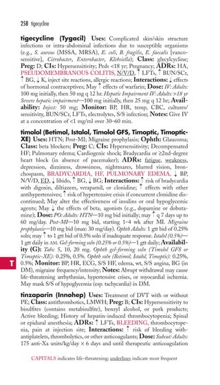 258 tigecycline 
tigecycline (Tygacil) Uses: Complicated skin/skin structure 
infections or intra-abdominal infections due to susceptible organisms 
(e.g., S. aureus (MSSA, MRSA), E. coli, B. fragilis, E. faecalis [vanco-sensitive], 
Citrobacter, Enterobacter, Klebsiella); Class: glycylcycline; 
Preg: D; CIs: Hypersensitivity; Peds 18 yr; Pregnancy; ADRs: HA, 
PSEUDOMEMBRANOUS COLITIS, N/V/D, → 
LFTs, → 
BUN/SCr, 
BG, → 
K, inject site reactions, allergic reactions; Interactions: → 
effects 
of hormonal contraceptives; May → 
effects of warfarin; Dose: IV: Adults: 
100 mg initially, then 50 mg q 12 hr. Hepatic Impairment IV: Adults: 18 yr 
Severe hepatic impairment—100 mg initially, then 25 mg q 12 hr; Avail-ability: 
Inject: 50 mg; Monitor: BP, HR, temp, CBC, cultures/ 
→ 
sensitivity, BUN/SCr, LFTs, electrolytes, S/S infection; Notes: Give IV 
at a concentration of 1 mg/ml over 30–60 min. 
timolol (Betimol, Istalol, Timolol GFS, Timoptic, Timoptic- 
XE) Uses: HTN; Post-MI; Migraine prophylaxis; Ophth: Glaucoma; 
Class: beta blockers; Preg: C; CIs: Hypersensitivity; Decompensated 
HF; Pulmonary edema; Cardiogenic shock; Bradycardia or ≥2nd-degree 
heart block (in absence of pacemaker); ADRs: fatigue, weakness, 
depression, dizziness, drowsiness, nightmares, blurred vision, bron-chospasm, 
BRADYCARDIA, HF, PULMONARY EDEMA, BP, 
→→ 
→ 
→ 
N/V/D, ED, → 
libido, BG, → 
BG; Interactions: risk of bradycardia 
with digoxin, diltiazem, verapamil, or clonidine; effects with other 
antihypertensives; → 
risk of hypertensive crisis if concurrent clonidine dis-continued; 
May alter the effectiveness of insulins or oral hypoglycemic 
agents; May the effects of beta1 agonists (e.g., dopamine or dobuta-mine); 
→ 
→ 
Dose: PO: Adults: HTN—10 mg bid initially; may q 7 days up to 
60 mg/day. Post-MI—10 mg bid, starting 1–4 wk after MI. Migraine 
prophylaxis—10 mg bid (max: 30 mg/day). Ophth Adults: 1 gtt bid of 0.25% 
soln; may → 
to 1 gtt bid of 0.5% soln if inadequate response. Istalol (0.5%)— 
1 gtt daily in AM. Gel-forming soln (0.25% or 0.5%)—1 gtt daily;Availabil-ity 
(G): Tabs: 5, 10, 20 mg. Ophth gel-forming soln (Timolol GFS or 
Timoptic-XE): 0.25%, 0.5%. Ophth soln (Betimol, Istalol, Timoptic): 0.25%, 
0.5%; Monitor: BP, HR, ECG, S/S HF, edema, wt, S/S angina, BG (in 
DM), migraine frequency/intensity; Notes: Abrupt withdrawal may cause 
life-threatening arrhythmias, hypertensive crises, or myocardial ischemia. 
May mask S/S of hypoglycemia (esp. tachycardia) in DM. 
tinzaparin (Innohep) Uses: Treatment of DVT with or without 
PE;Class: antithrombotics, LMWH; Preg: B; CIs: Hypersensitivity to 
bisulfites (contains metabisulfite), benzyl alcohol, or pork products; 
Active bleeding; History of heparin-induced thrombocytopenia; Spinal 
or epidural anesthesia; ADRs: LFTs, BLEEDING, thrombocytope-nia, 
→ 
→ 
pain at injection site; Interactions: risk of bleeding with-antiplatelets, 
thrombolytics, or other anticoagulants; Dose: Subcut: Adults: 
175 anti-Xa units/kg/day × 6 days and until therapeutic anticoagulation 
T 
CAPITALS indicates life-threatening; underlines indicate most frequent 
 