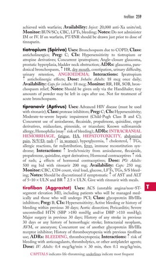 achieved with warfarin; Availability: Inject: 20,000 anti-Xa units/ml; 
Monitor: BUN/SCr, CBC, LFTs, bleeding;Notes: Do not administer 
IM or IV. If on warfarin, PT/INR should be drawn just prior to dose of 
tinzaparin. 
tiotropium (Spiriva) Uses: Bronchospasm due to COPD; Class: 
anticholinergics; Preg: C; CIs: Hypersensitivity to tiotropium or 
atropine derivatives; Concurrent ipratropium; Angle-closure glaucoma, 
prostatic hyperplasia, bladder neck obstruction; ADRs: glaucoma, para-doxical 
bronchospasm, HR, dry mouth, constipation, urinary difficulty, 
urinary retention, ANGIOEDEMA; Interactions: Ipratropium 
anticholinergic effects; Dose: Inhaln: Adults: 18 mcg once daily; 
Availability: Caps for inhaln: 18 mcg; Monitor:RR, HR, SOB, bron-chospasm 
relief; Notes: Should be given only via the Handihaler; tiny 
amounts of powder may be left in caps after use. Not for treatment of 
acute bronchospasm. 
tipranavir (Aptivus) Uses: Advanced HIV disease (must be used 
with ritonavir);Class: protease inhibitors; Preg: C; CIs:Hypersensitivity; 
Moderate-to-severe hepatic impairment (Child-Pugh Class B and C); 
Concurrent use of amiodarone, flecainide, propafenone, quinidine, ergot 
derivatives, midazolam, pimozide, or triazolam; Known sulfonamide 
allergy; Hemophilia (may → 
risk of bleeding); ADRs: INTRACRANIAL 
HEMORRHAGE, fatigue, HA, HEPATOTOXICITY, abdominal 
pain, N/V/D, rash → 
( in women), hyperglycemia, → 
cholesterol, → 
TGs, 
allergic reactions, fat redistribution, fever, immune reconstitution syn-drome; 
Interactions: levels/toxicity from amiodarone, flecainide, 
propafenone, quinidine, ergot derivatives; Hormonal contraceptives risk 
of rash; effects of hormonal contraceptives; Dose: PO: Adults: 
500 mg bid with ritonavir 200 mg; Availability: Caps: 250 mg; 
Monitor: CBC, CD4 count, viral load, glucose, LFTs, TGs, S/S bleed-ing; 
Notes: Should be discontinued if symptomatic of AST and ALT 
of 5–10 × ULN and BR 2.5 × ULN. Give with ritonavir with meals. 
tirofiban (Aggrastat) Uses: ACS (unstable angina/non–ST-segment 
elevation MI), including patients who will be managed med-ically 
and those who will undergo PCI; Class: glycoprotein IIb/IIIa 
inhibitors; Preg: B; CIs: Hypersensitivity; Active bleeding or history of 
bleeding within previous 30 days; Aortic dissection; Pericarditis; Severe 
uncontrolled HTN (SBP 180 mmHg and/or DBP 110 mmHg); 
Major surgery in previous 30 days; History of any stroke in previous 
30 days or any history of hemorrhagic stroke; Intracranial neoplasm, 
AVM, or aneurysm; Concurrent use of another glycoprotein IIb/IIIa 
receptor inhibitor; History of thrombocytopenia with previous tirofiban 
use; ADRs: BLEEDING, thrombocytopenia; Interactions: → 
risk of 
bleeding with anticoagulants, thrombolytics, or other antiplatelet agents; 
Dose: IV: Adults: 0.4 mcg/kg/min × 30 min, then 0.1 mcg/kg/min, 
→ 
→ 
→ 
→ 
→ 
→ 
→ 
tirofiban 259 
T 
CAPITALS indicates life-threatening; underlines indicate most frequent 
 