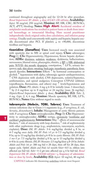 continued throughout angiography and for 12–24 hr after procedure. 
Renal Impairment IV: Adults: dose if CrCl 30 ml/min; Availability: 
Inject: 50 mcg/ml, 250 mcg/ml; Monitor: BP, HR, CBC, BUN/SCr, 
ACT, aPTT, bleeding; Notes: High Alert: Accidental overdose of 
antiplatelet medications has resulted in patient harm or death from inter-nal 
hemorrhage or intracranial bleeding. Have second practitioner 
independently check original order, dose calculations, and infusion pump 
settings.Usually used concurrently with aspirin and heparin; heparin usu-ally 
discontinued after PCI. If platelets to 90,000, discontinue 
tirofiban and heparin. 
tizanidine (Zanaflex) Uses: Increased muscle tone associated 
with spasticity due to MS or spinal cord injury; Class: adrenergics; 
Preg: C; CIs: Hypersensitivity; Hypotension; Severe hepatic dysfunc-tion; 
ADRs: dizziness, sedation, weakness, dyskinesia, hallucinations, 
nervousness, blurred vision, pharyngitis, rhinitis, → 
BP, → 
HR, abdominal 
pain, N/V/D, dry mouth, dyspepsia, constipation, LFTs, urinary fre-quency, 
rash, skin ulcers, sweating, back pain, myasthenia, paresthesia, fever, 
speech disorder; Interactions: Effects by hormonal contraceptives or 
alcohol; hypotension with alpha2-adrenergic agonist antihypertensives; 
CNS depression with alcohol, CNS depressants, sedative/hypnotics, 
antihistamines, and opioid analgesics; Concurrent CYP1A2 inhbitors 
(ciprofloxacin, fluvoxamine, and others) may levels/hypotension and 
sedation; Dose: PO: Adults: 4 mg q 6–8 hr initially (max: 3 doses/day); 
by 2–4 mg/dose up to 8 mg/dose or 24 mg/day (max: 36 mg/day). 
Hepatic/Renal Impairment Adults: → 
dose; Availability (G): Tabs: 2, 
4 mg. Caps: 2, 4, 6 mg; Monitor: Muscle spasticity, BP, HR, LFTs, 
BUN/SCr; Notes: Give without regard to meals. 
tobramycin (Nebcin, TOBI, Tobrex) Uses: Treatment of 
serious infections due to Gram (–) organisms (e.g., P. aeruginosa, E. coli, 
Serratia, Acinetobacter); Inhaln: Management of cystic fibrosis patients 
with P. aeruginosa; Class: aminoglycosides; Preg: D; CIs: Hypersensi-tivity 
to aminoglycosides; ADRs: vertigo, ototoxicity (vestibular and 
→ 
cochlear), nephrotoxicity; Interactions: May effects of neuromuscular 
blockers; → 
risk of ototoxicity with loop diuretics; → 
risk of nephrotoxicity 
with other nephrotoxic drugs (e.g., amphotericin, vancomycin, acyclovir, 
cisplatin); Dose: IM, IV: Adults: 3–6 mg/kg/day divided q 8 hr, or 
4–7 mg/kg once daily. IM, IV: Peds: 5 yr: 6–7.5 mg/kg/day divided q 
8 hr, up to 13 mg/kg/day divided q 6–8 hr in cystic fibrosis. IM, IV: Peds: 
1 mo–5 yr: 7.5 mg/kg/day divided q 8 hr, up to 13 mg/kg/day divided q 
6–8 hr in cystic fibrosis. IM, IV:Neonates: 2.5 mg/kg/dose q 8–24 hr. Inhaln: 
Adults and Peds: ≥6 yr: 300 mg bid × 28 days, then off for 28 days, then 
repeat cycle. Ophth: Adults and Peds: ≥2 months Oint—0.5 in. ribbon into 
affected eye bid–tid. Soln—1–2 gtt into affected eye q 4 hr bid–tid. Renal 
Impairment IM, IV: Adults: CrCl60 ml/min— → 
frequency of administra-tion 
or dose by levels; Availability (G): Inject: 10 mg/ml, 40 mg/ml. 
→ 
→ 
→ 
→ 
→ 
→ 
→ 
→ 
260 tizanidine 
T 
CAPITALS indicates life-threatening; underlines indicate most frequent 
 