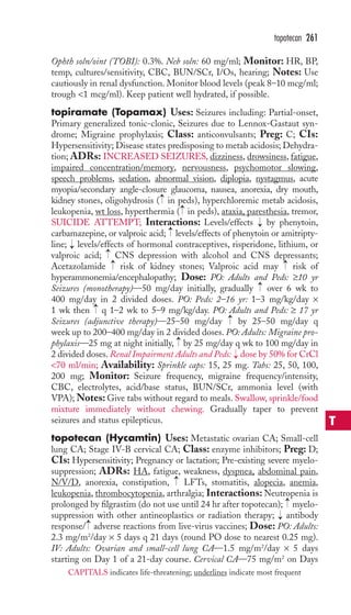 topotecan 261 
Ophth soln/oint (TOBI): 0.3%. Neb soln: 60 mg/ml; Monitor: HR, BP, 
temp, cultures/sensitivity, CBC, BUN/SCr, I/Os, hearing; Notes: Use 
cautiously in renal dysfunction. Monitor blood levels (peak 8–10 mcg/ml; 
trough 1 mcg/ml). Keep patient well hydrated, if possible. 
topiramate (Topamax) Uses: Seizures including: Partial-onset, 
Primary generalized tonic-clonic, Seizures due to Lennox-Gastaut syn-drome; 
Migraine prophylaxis; Class: anticonvulsants; Preg: C; CIs: 
Hypersensitivity; Disease states predisposing to metab acidosis; Dehydra-tion; 
ADRs: INCREASED SEIZURES, dizziness, drowsiness, fatigue, 
impaired concentration/memory, nervousness, psychomotor slowing, 
speech problems, sedation, abnormal vision, diplopia, nystagmus, acute 
myopia/secondary angle-closure glaucoma, nausea, anorexia, dry mouth, 
kidney stones, oligohydrosis → 
( in peds), hyperchloremic metab acidosis, 
leukopenia, wt loss, hyperthermia → 
( in peds), ataxia, paresthesia, tremor, 
SUICIDE ATTEMPT; Interactions: Levels/effects → 
by phenytoin, 
carbamazepine, or valproic acid; → 
levels/effects of phenytoin or amitripty-line; 
levels/effects of hormonal contraceptives, risperidone, lithium, or 
→ 
→→ 
→ 
valproic acid; CNS depression with alcohol and CNS depressants; 
Acetazolamide risk of kidney stones; Valproic acid may risk of 
hyperammonemia/encephalopathy; Dose: PO: Adults and Peds: ≥10 yr 
Seizures (monotherapy)—50 mg/day initially, gradually over 6 wk to 
400 mg/day in 2 divided doses. PO: Peds: 2–16 yr: 1–3 mg/kg/day × 
1 wk then q 1–2 wk to 5–9 mg/kg/day. PO: Adults and Peds: ≥ 17 yr 
Seizures (adjunctive therapy)—25–50 mg/day by 25–50 mg/day q 
week up to 200–400 mg/day in 2 divided doses. PO: Adults: Migraine pro-phylaxis— 
→ 
→ 
→ 
→ 
25 mg at night initially, by 25 mg/day q wk to 100 mg/day in 
2 divided doses. Renal Impairment Adults and Peds: → 
dose by 50% for CrCl 
70 ml/min; Availability: Sprinkle caps: 15, 25 mg. Tabs: 25, 50, 100, 
200 mg; Monitor: Seizure frequency, migraine frequency/intensity, 
CBC, electrolytes, acid/base status, BUN/SCr, ammonia level (with 
VPA);Notes: Give tabs without regard to meals. Swallow, sprinkle/food 
mixture immediately without chewing. Gradually taper to prevent 
seizures and status epilepticus. 
topotecan (Hycamtin) Uses: Metastatic ovarian CA; Small-cell 
lung CA; Stage IV-B cervical CA; Class: enzyme inhibitors; Preg: D; 
CIs: Hypersensitivity; Pregnancy or lactation; Pre-existing severe myelo-suppression; 
ADRs: HA, fatigue, weakness, dyspnea, abdominal pain, 
→ 
N/V/D, anorexia, constipation, LFTs, stomatitis, alopecia, anemia, 
leukopenia, thrombocytopenia, arthralgia; Interactions:Neutropenia is 
prolonged by filgrastim (do not use until 24 hr after topotecan); → 
myelo-suppression 
with other antineoplastics or radiation therapy; antibody 
→ 
→ 
response/ adverse reactions from live-virus vaccines; Dose: PO: Adults: 
2.3 mg/m2/day × 5 days q 21 days (round PO dose to nearest 0.25 mg). 
IV: Adults: Ovarian and small-cell lung CA—1.5 mg/m2/day × 5 days 
starting on Day 1 of a 21-day course. Cervical CA—75 mg/m2 on Days 
T 
CAPITALS indicates life-threatening; underlines indicate most frequent 
 