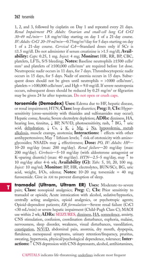 262 torsemide 
1, 2, and 3, followed by cisplatin on Day 1 and repeated every 21 days. 
Renal Impairment PO: Adults: Ovarian and small-cell lung CA CrCl 
30–49 mL/min— 1.8 mg/m2/day starting on day 1 of a 21-day course. 
IV: Adults: CrCl 20–39 ml/min—0.75mg/m2/day for 5 days starting on day 
1 of a 21-day course. Cervical CA—Standard doses only if SCr is 
≤1.5 mg/dl. Do not administer if serum creatinine is 1.5 mg/dl; Avail-ability: 
Caps: 0.25, 1 mg. Inject: 4 mg; Monitor: HR, RR, BP, CBC, 
platelets, LFTs, S/S bleeding; Notes: Baseline neutrophils ≥1500 cells/ 
mm3 and platelets of ≥100,000 cells/mm3 are required before 1st dose. 
Neutropenic nadir occurs in 11 days, for 7 days. Thrombocytopenic nadir 
occurs in 15 days, for 5 days. Nadir of anemia occurs in 15 days. Subse-quent 
doses should not be given until neutrophils = 1000 cells/mm3, 
platelets = 100,000 cells/mm3, and Hgb = 9.0 mg/dl. If severe neutropenia 
occurs, subsequent doses should be reduced by 0.25 mg/m2 or filgrastim 
may be given 24 hr after topotecan. Do not open or crush caps. 
torsemide (Demadex) Uses: Edema due to HF, hepatic disease, 
or renal impairment;HTN;Class: loop diuretics; Preg: B; CIs:Hyper-sensitivity 
(cross-sensitivity with thiazides and sulfonamides may occur); 
Hepatic coma; Anuria; Severe electrolyte depletion; ADRs: dizziness, HA, 
hearing loss, tinnitus, → 
BP, N/V/D, photosensitivity, rash, → 
BG, → 
uric 
acid, dehydration, → 
Ca, → 
K, → 
Mg, → 
Na, hypovolemia, metab 
alkalosis, muscle cramps, azotemia; Interactions: → 
effects with other 
antihypertensives; May → 
lithium levels; → 
risk of ototoxicity with amino-glycosides; 
NSAIDs may → 
effectiveness; Dose: PO, IV: Adults: HF— 
10–20 mg/day (max: 200 mg/day). Renal failure—20 mg/day (max: 
200 mg/day). Cirrhosis—5–10 mg/day (with aldosterone antagonist or 
K-sparing diuretic) (max: 40 mg/day). HTN—2.5–5 mg/day, may to 
10 mg/day after 4–6 wk; Availability (G): Tabs: 5, 10, 20, 100 mg. 
Inject: 10 mg/ml; Monitor: BP, HR, electrolytes, BUN/SCr, BG, uric 
acid, weight, I/Os, edema; Notes: 10–20 mg torsemide = 40 mg 
furosemide. Give in AM to prevent disruption of sleep. 
tramadol (Ultram, Ultram ER) Uses: Moderate-to-severe 
pain; Class: nonopioid analgesics; Preg: C; CIs: Prior sensitivity to 
tramadol or opioids; Acute intoxication with alcohol, sedative/hypnotics, 
centrally acting analgesics, opioid analgesics, or psychotropic agents; 
Opioid-dependent patients; ER formulation—Severe renal failure (CrCl 
30 mL/min) or severe hepatic impairment (Child-Pugh Class C); MAOI 
use within 2 wk; ADRs: SEIZURES, dizziness, HA, somnolence, anxiety, 
CNS stimulation, confusion, coordination disturbance, euphoria, malaise, 
nervousness, sleep disorder, weakness, visual disturbances, vasodilation, 
constipation, N/V/D, abdominal pain, anorexia, dry mouth, dyspepsia, 
flatulence, menopausal symptoms, urinary retention/frequency, pruritus, 
sweating, hypertonia, physical/psychological dependence, tolerance; Inter-actions: 
→ 
→ 
CNS depression with CNS depressants, alcohol, antihistamines, 
T 
CAPITALS indicates life-threatening; underlines indicate most frequent 
 