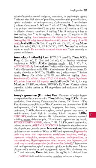 tranylcypromine 263 
sedative/hypnotics, opioid analgesics, anesthetics, or psychotropic agents; 
seizures with high doses of penicillins, cephalosporins, phenothiazines, 
opioid analgesics, or antidepressants; Carbamazepine → 
metabolism/ 
effects; Concurrent MAOI use → 
risk of ADRs; Dose: PO: Adults: 
≥ 18 yr Rapid titration—50–100 mg q 4–6 hr (max: 400 mg/day or 300 mg 
in elderly). Gradual titration—25 mg/day; → 
by 25 mg/day q 3 days to 
100 mg/day, then → 
by 50 mg/day q 3 days up to 200 mg/day or ER 
100–300 mg/day. Renal Impairment PO: Adults: CrCl 30 ml/min; max 
200 mg/day (IR only). Hepatic Impairment PO: Adults: 50 mg q 12 hr (IR 
only);Availability (G):Tabs: 50 mg. ER tabs: 100, 200, 300 mg; Mon-itor: 
Pain relief, RR, HR, BP, BUN/SCr, LFTs; Notes: Give without 
→ 
→ 
regard to meals. Do not crush extended-release tabs. Taper gradually to 
prevent withdrawal. 
trandolapril (Mavik) Uses: HTN; HF post-MI; Class: ACEIs; 
Preg: C (1st tri), D (2nd and 3rd tri); CIs: Previous sensitivity/ 
intolerance to ACEIs; ADRs: dizziness, cough, BP, → 
SCr, → 
K, 
ANGIOEDEMA; Interactions: effects with other antihypertensives; 
risk of hyperkalemia with ARBs, K supplements, K salt substitutes, K-sparing 
→ 
→ 
→ 
diuretics, or NSAIDs; NSAIDs may → 
effectiveness; lithium 
→ 
levels; Dose: PO: Adults: HTN/HF post-MI—1–4 mg/day. Renal 
Impairment PO: Adults: → 
dose if CrCl 30 ml/min. Hepatic Impairment 
PO: Adults: Start with 0.5 mg/day; Availability (G): Tabs: 1, 2, 4 mg; 
Monitor: BP, HR, wt, edema, BUN/SCr, K; Notes: Correct volume 
depletion. Advise patient on S/S angioedema and avoidance of K salt 
substitutes. 
tranylcypromine (Parnate) Uses: Treatment of major depres-sive 
episode without melancholia;Class:MAOIs; Preg: C; CIs: Hyper-sensitivity; 
Liver disease; Cerebrovascular disease; CV disease; HTN; 
Pheochromocytoma; History of HA; Concurrent use of meperidine, SSRI 
antidepressants, CNS depressants, bupropion, buspirone, sympath-omimetics, 
MAOIs, dextromethorphan, alcohol, general anesthetics, or 
antihistamines; Foods high in tyramine; Suicidal tendency; ADRs: 
SEIZURES, confusion, dizziness, HA, hallucinations, insomnia, abnormal 
thinking, nausea, abdominal pain, CP, orthostatic hypotension, dry mouth, 
HYPERTENSIVE CRISIS, edema, → 
HR, → 
LFTs, sexual dysfunction, 
urinary retention, AGRANULOCYTOSIS, leukopenia, thrombocytope-nia, 
alopecia, rash, muscle spasm; Interactions: Serotonin syndrome with 
cyclobenzaprine, anorexiants,TCAs, or SSRI antidepressants; Hypertensive 
crisis may occur with amphetamines, methyldopa, buspirone, levodopa, 
dopamine, epinephrine, norepinephrine, reserpine, methylphenidate, or 
vasoconstrictors; Hyper/hypotension, coma, seizures, resp depression, and 
death may occur with meperidine (avoid use within 2–3 wk); → 
hypotension 
with antihypertensives, spinal anesthesia, opioids, or barbiturates; → 
hypo-glycemia 
with insulins or oral hypoglycemic agents; Risk of seizures may 
→ 
be with tramadol; Dose: PO: Adults: 30 mg/day in 2 divided doses 
T 
CAPITALS indicates life-threatening; underlines indicate most frequent 
 