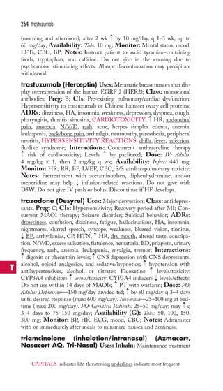 → 
264 trastuzumab 
(morning and afternoon); after 2 wk by 10 mg/day, q 1–3 wk, up to 
60 mg/day; Availability: Tabs: 10 mg; Monitor: Mental status, mood, 
LFTs, CBC, BP; Notes: Instruct patient to avoid tyramine-containing 
foods, tryptophan, and caffeine. Do not give in the evening due to 
psychomotor stimulating effects. Abrupt discontinuation may precipitate 
withdrawal. 
trastuzumab (Herceptin) Uses: Metastatic breast tumors that dis-play 
overexpression of the human EGRF 2 (HER2); Class: monoclonal 
antibodies; Preg: B; CIs: Pre-existing pulmonary/cardiac dysfunction; 
Hypersensitivity to trastuzumab or Chinese hamster ovary cell proteins; 
ADRs: dizziness, HA, insomnia, weakness, depression, dyspnea, cough, 
pharyngitis, rhinitis, sinusitis, CARDIOTOXICITY, HR, abdominal 
pain, anorexia, N/V/D, rash, acne, herpes simplex edema, anemia, 
leukopenia, back/bone pain, arthralgia, neuropathy, paresthesia, peripheral 
neuritis, HYPERSENSITIVITY REACTIONS, chills, fever, infection, 
flu-like syndrome; Interactions: Concurrent anthracycline therapy 
risk of cardiotoxicity; Levels by paclitaxel; Dose: IV: Adults: 
4 mg/kg × 1, then 2 mg/kg q wk; Availability: Inject: 440 mg; 
Monitor: HR, RR, BP, LVEF, CBC, S/S cardiac/pulmonary toxicity; 
Notes: Pretreatment with acetaminophen, diphenhydramine, and/or 
meperidine may help infusion-related reactions. Do not give with 
D5W. Do not give IV push or bolus. Discontinue if HF develops. 
trazodone (Desyrel) Uses: Major depression; Class: antidepres-sants; 
→ 
→ 
→ 
→ 
Preg: C; CIs: Hypersensitivity; Recovery period after MI; Con-current 
MAOI therapy; Seizure disorder; Suicidal behavior; ADRs: 
drowsiness, confusion, dizziness, fatigue, hallucinations, HA, insomnia, 
nightmares, slurred speech, syncope, weakness, blurred vision, tinnitus, 
BP, arrhythmias, CP, HTN, → 
HR, dry mouth, altered taste, constipa-tion, 
N/V/D, excess salivation, flatulence, hematuria, ED, priapism, urinary 
→ 
frequency, rash, anemia, leukopenia, myalgia, tremor; Interactions: 
digoxin or phenytoin levels; CNS depression with CNS depressants, 
alcohol, opioid analgesics, and sedative/hypnotics; hypotension with 
antihypertensives, alcohol, or nitrates; Fluoxetine levels/toxicity; 
CYP3A4 inhibitors levels/toxicity; CYP3A4 inducers levels/effects; 
Do not use within 14 days of MAOIs; PT with warfarin; Dose: PO: 
Adults: Depression—150 mg/day divided tid; by 50 mg/day q 3–4 days 
until desired response (max: 600 mg/day). Insomnia—25–100 mg at bed-time 
→ 
→ 
→ 
→ 
→ 
→ 
→ 
→ 
→ 
(max: 200 mg/day). PO: Geriatric Patients: 25–50 mg/day; may q 
3–4 days to 75–150 mg/day; Availability (G): Tabs: 50, 100, 150, 
300 mg; Monitor: BP, HR, ECG, mood, CBC; Notes: Administer 
with or immediately after meals to minimize nausea and dizziness. 
triamcinolone (inhalation/intranasal) (Azmacort, 
Nasacort AQ, Tri-Nasal) Uses: Inhaln: Maintenance treatment 
T 
CAPITALS indicates life-threatening; underlines indicate most frequent 
 
