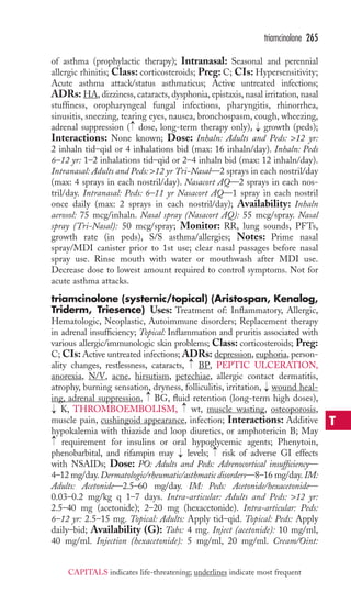 of asthma (prophylactic therapy); Intranasal: Seasonal and perennial 
allergic rhinitis; Class: corticosteroids; Preg: C; CIs: Hypersensitivity; 
Acute asthma attack/status asthmaticus; Active untreated infections; 
ADRs: HA, dizziness, cataracts, dysphonia, epistaxis, nasal irritation, nasal 
stuffiness, oropharyngeal fungal infections, pharyngitis, rhinorrhea, 
sinusitis, sneezing, tearing eyes, nausea, bronchospasm, cough, wheezing, 
adrenal suppression ( dose, long-term therapy only), growth (peds); 
Interactions: None known; Dose: Inhaln: Adults and Peds: 12 yr: 
2 inhaln tid–qid or 4 inhalations bid (max: 16 inhaln/day). Inhaln: Peds 
6–12 yr: 1–2 inhalations tid–qid or 2–4 inhaln bid (max: 12 inhaln/day). 
Intranasal: Adults and Peds: 12 yr Tri-Nasal—2 sprays in each nostril/day 
(max: 4 sprays in each nostril/day). Nasacort AQ—2 sprays in each nos-tril/ 
day. Intranasal: Peds: 6–11 yr Nasacort AQ—1 spray in each nostril 
once daily (max: 2 sprays in each nostril/day); Availability: Inhaln 
aerosol: 75 mcg/inhaln. Nasal spray (Nasacort AQ): 55 mcg/spray. Nasal 
spray (Tri-Nasal): 50 mcg/spray; Monitor: RR, lung sounds, PFTs, 
growth rate (in peds), S/S asthma/allergies; Notes: Prime nasal 
spray/MDI canister prior to 1st use; clear nasal passages before nasal 
spray use. Rinse mouth with water or mouthwash after MDI use. 
Decrease dose to lowest amount required to control symptoms. Not for 
acute asthma attacks. 
triamcinolone (systemic/topical) (Aristospan, Kenalog, 
Triderm, Triesence) Uses: Treatment of: Inflammatory, Allergic, 
Hematologic, Neoplastic, Autoimmune disorders; Replacement therapy 
in adrenal insufficiency; Topical: Inflammation and pruritis associated with 
various allergic/immunologic skin problems; Class: corticosteroids; Preg: 
C; CIs:Active untreated infections; ADRs: depression, euphoria, person-ality 
changes, restlessness, cataracts, BP, PEPTIC ULCERATION, 
anorexia, N/V, acne, hirsutism, petechiae, allergic contact dermatitis, 
atrophy, burning sensation, dryness, folliculitis, irritation, wound heal-ing, 
adrenal suppression, BG, fluid retention (long-term high doses), 
K, THROMBOEMBOLISM, wt, muscle wasting, osteoporosis, 
muscle pain, cushingoid appearance, infection; Interactions: Additive 
hypokalemia with thiazide and loop diuretics, or amphotericin B; May 
requirement for insulins or oral hypoglycemic agents; Phenytoin, 
phenobarbital, and rifampin may → 
levels; → 
risk of adverse GI effects 
with NSAIDs; Dose: PO: Adults and Peds: Adrenocortical insufficiency— 
4–12 mg/day. Dermatologic/rheumatic/asthmatic disorders—8–16 mg/day. IM: 
Adults: Acetonide—2.5–60 mg/day. IM: Peds: Acetonide/hexacetonide— 
0.03–0.2 mg/kg q 1–7 days. Intra-articular: Adults and Peds: 12 yr: 
2.5–40 mg (acetonide); 2–20 mg (hexacetonide). Intra-articular: Peds: 
6–12 yr: 2.5–15 mg. Topical: Adults: Apply tid–qid. Topical: Peds: Apply 
daily–bid; Availability (G): Tabs: 4 mg. Inject (acetonide): 10 mg/ml, 
40 mg/ml. Injection (hexacetonide): 5 mg/ml, 20 mg/ml. Cream/Oint: 
→ 
→ 
→ 
→ 
→ 
→ 
→ 
→ 
triamcinolone 265 
T 
CAPITALS indicates life-threatening; underlines indicate most frequent 
 