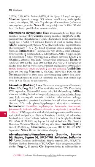 266 triamterene 
0.025%, 0.1%, 0.5%. Lotion: 0.025%, 0.1%. Spray: 0.2 mg/2 sec spray; 
Monitor: Systemic therapy: S/S adrenal insufficiency, wt/ht (peds), 
edema, electrolytes, BG, pain. Top therapy: skin condition (inflamma-tion, 
erythema, pruritis);Notes: Do not give injection IV. Give PO with 
food. Use lowest possible dose to treat condition. 
triamterene (Dyrenium) Uses: Counteracts K loss from other 
diuretics; Edema/HTN; Class: K-sparing diuretics; Preg: C; CIs: Hy-persensitivity; 
Hyperkalemia; Hepatic dysfunction; Renal insufficiency 
(avoid use if CrCl 10 ml/min); History of gout or kidney stones; 
ADRs: dizziness, arrhythmias, N/V, ED, bluish urine, nephrolithiasis, 
photosensitivity, → 
K, → 
Na, blood dyscrasias, muscle cramps, allergic 
reactions; Interactions: →hypotension with alcohol, other antihyper-tensive 
agents, or nitrates; ACEIs, indomethacin, ARBs, K supplements, 
→ 
or cyclosporine risk of hyperkalemia; → 
lithium excretion; Effects → 
by 
NSAIDs; → 
effects of folic acid; → 
toxicity from amantadine; Dose: PO: 
Adults: 25–100 mg/day (max: 300 mg/day). PO: Peds: 2–4 mg/kg/day in 
divided doses daily or every other day (max: 6 mg/kg/day or 300 mg/day). 
Hepatic Impairment Adults and Peds: → 
dose for cirrhosis; Availability: 
Caps: 50, 100 mg; Monitor: K, Na, CBC, BUN/SCr, I/Os, wt, BP; 
Notes:Administer in AM to avoid interrupting sleep pattern from urina-tion. 
Instruct patient to avoid salt substitutes and foods that contain high 
levels of K or Na and to use sunscreen. 
triazolam (Halcion) Uses: Short-term management of insomnia; 
Class: BZs; Preg: X; CIs: Prior sensitivity to other BZs; Pre-existing 
CNS depression; Uncontrolled severe pain; Suicidal tendency; ADRs: 
abnormal thinking, behavior changes, dizziness, excessive sedation, hang-over, 
HA, anterograde amnesia, confusion, hallucinations, lethargy, 
mental depression, paradoxical excitation, blurred vision, constipation, 
diarrhea, N/V, rash, physical/psychological dependence, tolerance; 
Interactions: Cimetidine, erythromycin, fluconazole, itraconazole, 
ketoconazole, indinavir, nelfinavir, ritonavir, or saquinavir metabolism/ 
effects, CNS depression with alcohol, antidepressants, antihistamines, 
and opioid analgesics; → 
effects of levodopa; → 
toxicity of zidovudine; 
Isoniazid excretion/ → 
effects; Sedative effects → 
by theophylline; Dose: 
PO: Adults: 0.125–0.25 mg (up to 0.5 mg) at bedtime. PO: Geriatric 
Patients or Debilitated Patients: 0.125 mg at bedtime; Availability (G): 
Tabs: 0.125, 0.25 mg; Monitor: Sleep patterns, HR, BP, RR, S/S CNS 
depression; Notes: Do not discontinue abruptly. 
trimethoprim/sulfamethoxazole (Bactrim, Bactrim 
DS, Septra, Septra DS, SMZ-TMP, Sulfatrim, Sulfatrim 
DS) Uses: Treatment of: Bronchitis, Shigella enteritis, OM, PCP, UTIs, 
Traveler’s diarrhea; Prevention of PCP; Class: folate antagonists, sulfon-amides; 
→ 
→ 
→ 
→ 
Preg: C, D (term); CIs: Hypersensitivity to sulfonamides or 
T 
CAPITALS indicates life-threatening; underlines indicate most frequent 
 