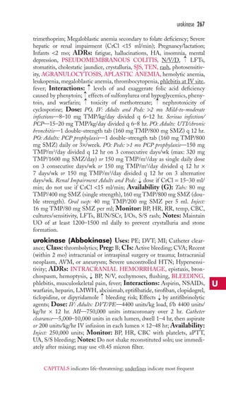 urokinase 267 
trimethoprim; Megaloblastic anemia secondary to folate deficiency; Severe 
hepatic or renal impairment (CrCl 15 ml/min); Pregnancy/lactation; 
Infants 2 mo; ADRs: fatigue, hallucinations, HA, insomnia, mental 
depression, PSEUDOMEMBRANOUS COLITIS, N/V/D, LFTs, 
stomatitis, cholestatic jaundice, crystalluria, SJS, TEN, rash, photosensitiv-ity, 
AGRANULOCYTOSIS, APLASTIC ANEMIA, hemolytic anemia, 
leukopenia, megaloblastic anemia, thrombocytopenia, phlebitis at IV site, 
fever; Interactions: levels of and exaggerate folic acid deficiency 
caused by phenytoin; effects of sulfonylurea oral hypoglycemics, pheny-toin, 
→ 
→→→ 
and warfarin; toxicity of methotrexate; nephrotoxicity of 
cyclosporine; Dose: PO, IV: Adults and Peds: 2 mo Mild-to-moderate 
infections—8–10 mg TMP/kg/day divided q 6–12 hr. Serious infection/ 
PCP—15–20 mg TMP/kg/day divided q 6–8 hr. PO: Adults: UTI/chronic 
bronchitis—1 double-strength tab (160 mg TMP/800 mg SMZ) q 12 hr. 
PO: Adults: PCP prophylaxis—1 double-strength tab (160 mg TMP/800 
mg SMZ) daily or 3×/week. PO: Peds: 1 mo PCP prophylaxis—150 mg 
TMP/m2/day divided q 12 hr on 3 consecutive days/wk (max: 320 mg 
TMP/1600 mg SMZ/day) or 150 mg TMP/m2/day as single daily dose 
on 3 consecutive days/wk or 150 mg TMP/m2/day divided q 12 hr × 
7 days/wk or 150 mg TMP/m2/day divided q 12 hr on 3 alternative 
days/wk. Renal Impairment Adults and Peds: dose if CrCl = 15–30 ml/ 
min; do not use if CrCl 15 ml/min; Availability (G): Tabs: 80 mg 
TMP/400 mg SMZ (single strength), 160 mg TMP/800 mg SMZ (dou-ble 
strength). Oral susp: 40 mg TMP/200 mg SMZ per 5 ml. Inject: 
16 mg TMP/80 mg SMZ per ml; Monitor: BP, HR, RR, temp, CBC, 
cultures/sensitivity, LFTs, BUN/SCr, I/Os, S/S rash; Notes: Maintain 
UO of at least 1200–1500 ml daily to prevent crystalluria and stone 
formation. 
urokinase (Abbokinase) Uses: PE; DVT; MI; Catheter clear-ance; 
Class: thrombolytics; Preg: B; CIs:Active bleeding; CVA; Recent 
(within 2 mo) intracranial or intraspinal surgery or trauma; Intracranial 
neoplasm, AVM, or aneurysm; Severe uncontrolled HTN; Hypersensi-tivity; 
ADRs: INTRACRANIAL HEMORRHAGE, epistaxis, bron-chospasm, 
hemoptysis, BP, N/V, ecchymoses, flushing, BLEEDING, 
phlebitis, musculoskeletal pain, fever; Interactions: Aspirin, NSAIDs, 
warfarin, heparin, LMWH, abciximab, eptifibatide, tirofiban, clopidogrel, 
ticlopidine, or dipyridamole bleeding risk; Effects by antifibrinolytic 
agents; Dose: IV: Adults: DVT/PE—4400 units/kg load, f/b 4400 units/ 
kg/hr × 12 hr. MI—750,000 units intracoronary over 2 hr. Catheter 
clearance—5,000–10,000 units in each lumen, dwell 1–4 hr, then aspirate 
or 200 units/kg/hr IV infusion in each lumen × 12–48 hr; Availability: 
Inject: 250,000 units; Monitor: BP, HR, CBC with platelets, aPTT, 
UA, S/S bleeding;Notes: Do not shake reconstituted soln; use immedi-ately 
after mixing; may use 0.45 micron filter. 
→ 
→ 
→ 
→ 
→ 
U 
CAPITALS indicates life-threatening; underlines indicate most frequent 
 