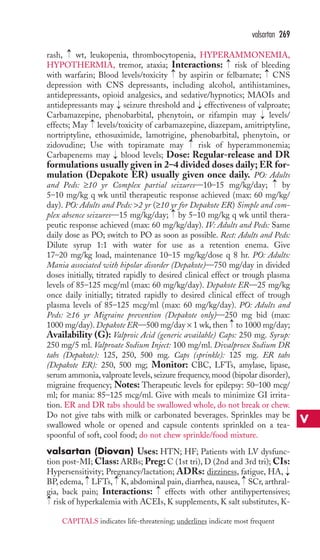 rash, wt, leukopenia, thrombocytopenia, HYPERAMMONEMIA, 
HYPOTHERMIA, tremor, ataxia; Interactions: risk of bleeding 
with warfarin; Blood levels/toxicity → 
by aspirin or felbamate; → 
CNS 
depression with CNS depressants, including alcohol, antihistamines, 
antidepressants, opioid analgesics, and sedative/hypnotics; MAOIs and 
antidepressants may seizure threshold and effectiveness of valproate; 
Carbamazepine, phenobarbital, phenytoin, or rifampin may levels/ 
effects; May levels/toxicity of carbamazepine, diazepam, amitriptyline, 
nortriptyline, ethosuximide, lamotrigine, phenobarbital, phenytoin, or 
zidovudine; Use with topiramate may risk of hyperammonemia; 
Carbapenems may blood levels; Dose: Regular-release and DR 
formulations usually given in 2–4 divided doses daily; ER for-mulation 
(Depakote ER) usually given once daily. PO: Adults 
and Peds: ≥10 yr Complex partial seizures—10–15 mg/kg/day; by 
5–10 mg/kg q wk until therapeutic response achieved (max: 60 mg/kg/ 
day). PO: Adults and Peds: 2 yr (≥10 yr for Depakote ER) Simple and com-plex 
absence seizures—15 mg/kg/day; by 5–10 mg/kg q wk until thera-peutic 
response achieved (max: 60 mg/kg/day). IV: Adults and Peds: Same 
daily dose as PO; switch to PO as soon as possible. Rect: Adults and Peds: 
Dilute syrup 1:1 with water for use as a retention enema. Give 
17–20 mg/kg load, maintenance 10–15 mg/kg/dose q 8 hr. PO: Adults: 
Mania associated with bipolar disorder (Depakote)—750 mg/day in divided 
doses initially, titrated rapidly to desired clinical effect or trough plasma 
levels of 85–125 mcg/ml (max: 60 mg/kg/day). Depakote ER—25 mg/kg 
once daily initially; titrated rapidly to desired clinical effect of trough 
plasma levels of 85–125 mcg/ml (max: 60 mg/kg/day). PO: Adults and 
Peds: ≥16 yr Migraine prevention (Depakote only)—250 mg bid (max: 
1000 mg/day). Depakote ER—500 mg/day × 1 wk, then to 1000 mg/day; 
Availability (G): Valproic Acid (generic available) Caps: 250 mg. Syrup: 
250 mg/5 ml. Valproate Sodium Inject: 100 mg/ml. Divalproex Sodium DR 
tabs (Depakote): 125, 250, 500 mg. Caps (sprinkle): 125 mg. ER tabs 
(Depakote ER): 250, 500 mg; Monitor: CBC, LFTs, amylase, lipase, 
serum ammonia, valproate levels, seizure frequency, mood (bipolar disorder), 
migraine frequency; Notes: Therapeutic levels for epilepsy: 50–100 mcg/ 
ml; for mania: 85–125 mcg/ml. Give with meals to minimize GI irrita-tion. 
ER and DR tabs should be swallowed whole, do not break or chew. 
Do not give tabs with milk or carbonated beverages. Sprinkles may be 
swallowed whole or opened and capsule contents sprinkled on a tea-spoonful 
of soft, cool food; do not chew sprinkle/food mixture. 
valsartan (Diovan) Uses: HTN; HF; Patients with LV dysfunc-tion 
post-MI;Class: ARBs; Preg:C (1st tri),D (2nd and 3rd tri); CIs: 
Hypersensitivity; Pregnancy/lactation; ADRs: dizziness, fatigue, HA, 
BP, edema, → 
LFTs, → 
K, abdominal pain, diarrhea, nausea, → 
SCr, arthral-gia, 
back pain; Interactions: effects with other antihypertensives; 
risk of hyperkalemia with ACEIs, K supplements, K salt substitutes, K- 
→ 
→ 
→ 
→ 
→ 
→ 
→ 
→ 
→ 
→ 
→ 
→ 
→ 
→ 
valsartan 269 
V 
CAPITALS indicates life-threatening; underlines indicate most frequent 
 
