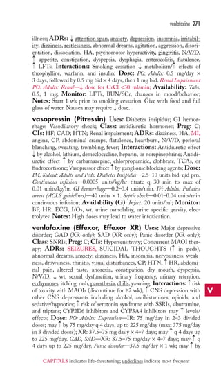 illness; ADRs: attention span, anxiety, depression, insomnia, irritabil-ity, 
dizziness, restlessness, abnormal dreams, agitation, aggression, disori-entation, 
dissociation, HA, psychomotor hyperactivity, gingivitis, N/V/D, 
appetite, constipation, dyspepsia, dysphagia, enterocolitis, flatulence, 
LFTs; Interactions: Smoking cessation metabolism/ effects of 
theophylline, warfarin, and insulin; Dose: PO: Adults: 0.5 mg/day × 
3 days, followed by 0.5 mg bid × 4 days, then 1 mg bid. Renal Impairment 
PO: Adults: Renal— dose for CrCl 30 ml/min; Availability: Tabs: 
0.5, 1 mg; Monitor: LFTs, BUN/SCr, changes in mood/behavior; 
Notes: Start 1 wk prior to smoking cessation. Give with food and full 
glass of water. Nausea may require dose. 
vasopressin (Pitressin) Uses: Diabetes insipidus; GI hemor-rhage; 
Vasodilatory shock; Class: antidiuretic hormones; Preg: C; 
CIs: HF; CAD; HTN; Renal impairment; ADRs: dizziness, HA, MI, 
angina, CP, abdominal cramps, flatulence, heartburn, N/V/D, perioral 
blanching, sweating, trembling, fever; Interactions: Antidiuretic effect 
by alcohol, lithium, demeclocycline, heparin, or norepinephrine; Antidi-uretic 
effect by carbamazepine, chlorpropamide, clofibrate, TCAs, or 
fludrocortisone; Vasopressor effect by ganglionic blocking agents; Dose: 
IM, Subcut: Adults and Peds: Diabetes Insipidus—2.5–10 units bid–qid prn. 
Continuous infusion—0.0005 units/kg/hr titrate q 30 min to max of 
0.01 units/kg/hr. GI hemorrhage—0.2–0.4 units/min. IV: Adults: Pulseless 
arrest (ACLS guidelines)—40 units × 1. Septic shock—0.01–0.04 units/min 
continuous infusion; Availability (G): Inject: 20 units/ml; Monitor: 
BP, HR, ECG, I/Os, wt, urine osmolality, urine specific gravity, elec-trolytes; 
Notes: High doses may lead to water intoxication. 
venlafaxine (Effexor, Effexor XR) Uses: Major depressive 
disorder; GAD (XR only); SAD (XR only); Panic disorder (XR only); 
Class: SNRIs; Preg: C; CIs: Hypersensitivity; Concurrent MAOI ther-apy; 
→ 
ADRs: SEIZURES, SUICIDAL THOUGHTS ( in peds), 
abnormal dreams, anxiety, dizziness, HA, insomnia, nervousness, weak-ness, 
drowsiness, rhinitis, visual disturbances, CP, HTN, HR, abdomi-nal 
pain, altered taste, anorexia, constipation, dry mouth, dyspepsia, 
N/V/D, → 
wt, sexual dysfunction, urinary frequency, urinary retention, 
ecchymoses, itching, rash, paresthesia, chills, yawning; Interactions: → 
risk 
of toxicity with MAOIs (discontinue for ≥2 wk); → 
CNS depression with 
other CNS depressants including alcohol, antihistamines, opioids, and 
sedative/hypnotics; → 
risk of serotonin syndrome with SSRIs, sibutramine, 
and triptans; CYP2D6 inhibitors and CYP3A4 inhibitors may → 
levels/ 
effects; Dose: PO: Adults: Depression—IR: 75 mg/day in 2–3 divided 
doses; may → 
by 75 mg/day q 4 days, up to 225 mg/day (max: 375 mg/day 
in 3 divided doses); XR: 37.5–75 mg daily × 4–7 days; may → 
q 4 days up 
to 225 mg/day. GAD, SAD—XR: 37.5–75 mg/day × 4–7 days; may →→ 
q 
4 days up to 225 mg/day. Panic disorder—37.5 mg/day × 1 wk; may by → 
→ 
→ 
→ 
→ 
→ 
→ 
→ 
→→ 
→ 
venlafaxine 271 
V 
CAPITALS indicates life-threatening; underlines indicate most frequent 
 