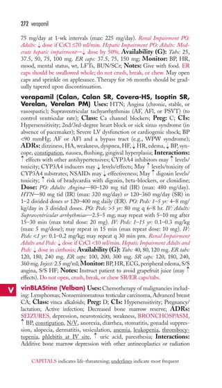 272 verapamil 
75 mg/day at 1-wk intervals (max: 225 mg/day). Renal Impairment PO: 
Adults: → 
dose if CrCl ≤70 ml/min. Hepatic Impairment PO: Adults: Mod-erate 
hepatic impairment— → 
dose by 50%; Availability (G): Tabs: 25, 
37.5, 50, 75, 100 mg. ER caps: 37.5, 75, 150 mg; Monitor: BP, HR, 
mood, mental status, wt, LFTs, BUN/SCr; Notes: Give with food. ER 
caps should be swallowed whole; do not crush, break, or chew. May open 
caps and sprinkle on applesauce. Therapy for 6 months should be grad-ually 
tapered upon discontinuation. 
verapamil (Calan, Calan SR, Covera-HS, Isoptin SR, 
Verelan, Verelan PM) Uses: HTN; Angina (chronic, stable, or 
vasospastic); Supraventricular tachyarrhythmias (AF, AFl, or PSVT) (to 
control ventricular rate); Class: Ca channel blockers; Preg: C; CIs: 
Hypersensitivity; 2nd/3rd-degree heart block or sick sinus syndrome (in 
absence of pacemaker); Severe LV dysfunction or cardiogenic shock; BP 
90 mmHg; AF or AFl and a bypass tract (e.g., WPW syndrome); 
ADRs: dizziness, HA, weakness, dyspnea, HF, → 
HR, edema, → 
BP, syn-cope, 
constipation, nausea, flushing, gingival hyperplasia; Interactions: 
→ 
→ 
effects with other antihypertensives; CYP3A4 inhibitors may levels/ 
toxicity; CYP3A4 inducers may levels/effects; May levels/toxicity of 
CYP3A4 substrates; NSAIDs may effectiveness; May digoxin levels/ 
toxicity; risk of bradycardia with digoxin, beta-blockers, or clonidine; 
Dose: PO: Adults: Angina—80–120 mg tid (IR) (max: 480 mg/day). 
HTN—80 mg tid (IR) (max: 320 mg/day) or 120–360 mg/day (SR) in 
1–2 divided doses or 120–400 mg daily (ER). PO: Peds: 1–5 yr: 4–8 mg/ 
kg/day in 3 divided doses. PO: Peds: 5 yr: 80 mg q 6–8 hr. IV: Adults: 
Supraventricular arrhythmias—2.5–5 mg; may repeat with 5–10 mg after 
15–30 min (max total dose: 20 mg). IV: Peds: 1–15 yr: 0.1–0.3 mg/kg 
(max: 5 mg/dose); may repeat in 15 min (max repeat dose: 10 mg). IV: 
Peds: 1 yr: 0.1–0.2 mg/kg; may repeat q 30 min prn. Renal Impairment 
Adults and Peds: dose if CrCl 10 ml/min. Hepatic Impairment Adults and 
Peds: dose in cirrhosis; Availability (G): Tabs: 40, 80, 120 mg. ER tabs: 
120, 180, 240 mg. ER caps: 100, 200, 300 mg. SR caps: 120, 180, 240, 
360 mg. Inject: 2.5 mg/ml; Monitor:BP,HR,ECG, peripheral edema, S/S 
angina, S/S HF; Notes: Instruct patient to avoid grapefruit juice (may 
effects). Do not open, crush, break, or chew SR/ER caps/tabs. 
vinBLAStine (Velban) Uses: Chemotherapy of malignancies includ-ing: 
→ 
→ 
→ 
→ 
→ 
→ 
→ 
→ 
Lymphomas; Nonseminomatous testicular carcinoma, Advanced breast 
CA; Class: vinca alkaloids; Preg: D; CIs: Hypersensitivity; Pregnancy/ 
lactation; Active infection; Decreased bone marrow reserve; ADRs: 
SEIZURES, depression, neurotoxicity, weakness, BRONCHOSPASM, 
BP, constipation, N/V, anorexia, diarrhea, stomatitis, gonadal suppres-sion, 
alopecia, dermatitis, vesiculation, anemia, leukopenia, thrombocy-topenia, 
→ 
phlebitis at IV site, uric acid, paresthesia; Interactions: 
→ 
Additive bone marrow depression with other antineoplastics or radiation 
V 
CAPITALS indicates life-threatening; underlines indicate most frequent 
 
