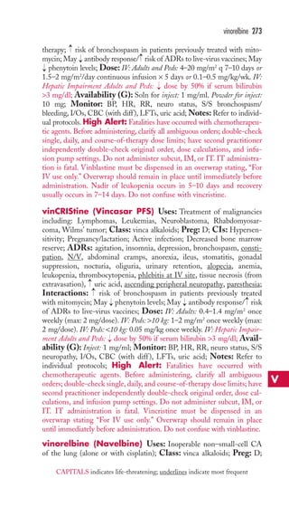 → 
vinorelbine 273 
therapy; risk of bronchospasm in patients previously treated with mito-mycin; 
→ 
May → 
antibody response/ risk of ADRs to live-virus vaccines; May 
phenytoin levels; Dose: IV: Adults and Peds: 4–20 mg/m2 q 7–10 days or 
1.5–2 mg/m2/day continuous infusion × 5 days or 0.1–0.5 mg/kg/wk. IV: 
Hepatic Impairment Adults and Peds: → 
dose by 50% if serum bilirubin 
3 mg/dl; Availability (G): Soln for inject: 1 mg/ml. Powder for inject: 
10 mg; Monitor: BP, HR, RR, neuro status, S/S bronchospasm/ 
bleeding, I/Os, CBC (with diff ), LFTs, uric acid;Notes: Refer to individ-ual 
protocols. High Alert: Fatalities have occurred with chemotherapeu-tic 
agents. Before administering, clarify all ambiguous orders; double-check 
→ 
single, daily, and course-of-therapy dose limits; have second practitioner 
independently double-check original order, dose calculations, and infu-sion 
pump settings. Do not administer subcut, IM, or IT. IT administra-tion 
is fatal. Vinblastine must be dispensed in an overwrap stating, “For 
IV use only.” Overwrap should remain in place until immediately before 
administration. Nadir of leukopenia occurs in 5–10 days and recovery 
usually occurs in 7–14 days. Do not confuse with vincristine. 
vinCRIStine (Vincasar PFS) Uses: Treatment of malignancies 
including: Lymphomas, Leukemias, Neuroblastoma, Rhabdomyosar-coma, 
Wilms’ tumor; Class: vinca alkaloids; Preg: D; CIs: Hypersen-sitivity; 
Pregnancy/lactation; Active infection; Decreased bone marrow 
reserve; ADRs: agitation, insomnia, depression, bronchospasm, consti-pation, 
N/V, abdominal cramps, anorexia, ileus, stomatitis, gonadal 
suppression, nocturia, oliguria, urinary retention, alopecia, anemia, 
leukopenia, thrombocytopenia, phlebitis at IV site, tissue necrosis (from 
extravasation), →→ 
uric acid, ascending peripheral neuropathy, paresthesia; 
Interactions: risk of bronchospasm in patients previously treated 
with mitomycin; May → 
phenytoin levels; May → 
antibody response/ → 
risk 
of ADRs to live-virus vaccines; Dose: IV: Adults: 0.4–1.4 mg/m2 once 
weekly (max: 2 mg/dose). IV: Peds: 10 kg: 1–2 mg/m2 once weekly (max: 
2 mg/dose). IV: Peds: 10 kg: 0.05 mg/kg once weekly. IV: Hepatic Impair-ment 
Adults and Peds: → 
dose by 50% if serum bilirubin 3 mg/dl; Avail-ability 
(G): Inject: 1 mg/ml; Monitor: BP, HR, RR, neuro status, S/S 
neuropathy, I/Os, CBC (with diff ), LFTs, uric acid; Notes: Refer to 
individual protocols; High Alert: Fatalities have occurred with 
chemotherapeutic agents. Before administering, clarify all ambiguous 
orders; double-check single, daily, and course-of-therapy dose limits; have 
second practitioner independently double-check original order, dose cal-culations, 
and infusion pump settings. Do not administer subcut, IM, or 
IT. IT administration is fatal. Vincristine must be dispensed in an 
overwrap stating “For IV use only.” Overwrap should remain in place 
until immediately before administration. Do not confuse with vinblastine. 
vinorelbine (Navelbine) Uses: Inoperable non–small-cell CA 
of the lung (alone or with cisplatin); Class: vinca alkaloids; Preg: D; 
V 
CAPITALS indicates life-threatening; underlines indicate most frequent 
 