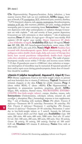 CIs: Hypersensitivity; Pregnancy/lactation; Active infection; bone 
marrow reserve; Peds (safe use not established); ADRs: fatigue, short-ness 
of breath, CP, constipation, N/V, abdominal pain, anorexia, diarrhea, 
LFTs (transient), alopecia, rash, anemia, neutropenia, thrombocytopenia, 
irritation at IV site, skin reactions, phlebitis, jaw pain, myalgia, peripheral 
neuropathy, pain in tumor-containing tissue; Interactions: bone mar-row 
depression with other antineoplastics or radiation therapy; Concur-rent 
use with cisplatin risk and severity of bone marrow depression; 
Concurrent use with mitomycin or chest radiation risk of pulmonary 
reactions; Dose: IV: Adults: As single agent—30 mg/m2 once weekly.With 
cisplatin—25–30 mg/m2 once weekly. Hepatic Impairment IV: Adults: 
dose if bilirubin 2 mg/dl; Availability (G): Inject: 10 mg/ml; Moni-tor: 
BP, HR, RR, S/S bronchospasm/paresthesia, neuro status, CBC 
(with diff ), LFTs, uric acid, I/Os; Notes: High Alert: Fatalities have 
occurred with chemotherapeutic agents. Before administering, clarify all 
ambiguous orders; double-check single, daily, and course-of-therapy dose 
limits; have second practitioner independently double-check original 
order, dose calculations, and infusion pump settings. The nadir of granu-locytopenia 
usually occurs within 7–10 days and recovery occurs within 
7–15 days. If granulocyte count is 1500/mm3, dose reduction or tempo-rary 
interruption of vinorelbine may be warranted. If repeated episodes of 
fever and/or sepsis occur during granulocytopenia, future dose of vinorel-bine 
should be modified. 
vitamin E (alpha tocopherol, Aquasol E, Liqui-E) Uses: 
PO: Dietary supplement; Used in low-birth-weight infants to prevent 
and treat hemolysis due to vitamin E deficiency; Topical: Treatment of 
irritated, chapped, or dry skin; Class: fat soluble vitamins; Preg: A 
(doses within RDA), C (doses RDA); CIs: Hypersensitivity to 
ingredients in preparations (parabens, propylene, glycol); ADRs: 
fatigue, HA, weakness, blurred vision, NECROTIZING ENTERO-COLITIS 
(low-birth-weight infants), cramps, diarrhea, nausea, rash; 
Interactions: Cholestyramine, colestipol, orlistat, mineral oil, and 
sucralfate → 
absorption; May → 
hematologic response to iron supplements; 
May → 
risk of bleeding with warfarin; Dose: PO: Adults: Vitamin E 
deficiency—Treatment: 60–75 units/day; Prevention: 30 units/day. PO: 
Peds: Vitamin E deficiency—Treatment: 1 unit/kg/day. PO: Neonates 
Vitamin E deficiency—Treatment: 25–50 units/day; Prevention: 5 units/ 
day in low-birth-weight infants or 5 units/L formula for full-term 
neonates. Topical: Adults and Peds: Apply prn; Availability: Caps: 100 
units, 200 units, 400 units, 600 units, 1000 units. Oral soln: 15 units/ 
0.3 ml. Tabs: 100 units, 200 units, 400 units, 500 units. Oint: 30 units/g. 
Cream: 30 units/g, 50 units/g, 100 units/g; Oral/top oil: 100 units/ 
0.25 ml; Monitor: S/S vitamin E deficiency; Notes: Give with or 
after meals. 
→ 
→ 
→ 
→ 
→ 
→ 
274 vitamin E 
V 
CAPITALS indicates life-threatening; underlines indicate most frequent 
 