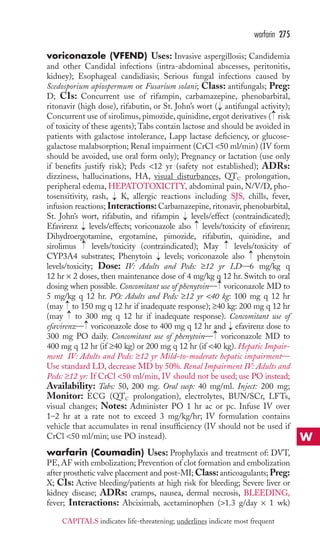 warfarin 275 
voriconazole (VFEND) Uses: Invasive aspergillosis; Candidemia 
and other Candidal infections (intra-abdominal abscesses, peritonitis, 
kidney); Esophageal candidiasis; Serious fungal infections caused by 
Scedosporium apiospermum or Fusarium solani; Class: antifungals; Preg: 
D; CIs: Concurrent use of rifampin, carbamazepine, phenobarbital, 
ritonavir (high dose), rifabutin, or St. John’s wort → 
( antifungal activity); 
Concurrent use of sirolimus, pimozide, quinidine, ergot derivatives → 
( risk 
of toxicity of these agents);Tabs contain lactose and should be avoided in 
patients with galactose intolerance, Lapp lactase deficiency, or glucose-galactose 
malabsorption; Renal impairment (CrCl 50 ml/min) (IV form 
should be avoided, use oral form only); Pregnancy or lactation (use only 
if benefits justify risk); Peds 12 yr (safety not established); ADRs: 
dizziness, hallucinations, HA, visual disturbances, QTC 
prolongation, 
peripheral edema, HEPATOTOXICITY, abdominal pain, N/V/D, pho-tosensitivity, 
rash, → 
K, allergic reactions including SJS, chills, fever, 
infusion reactions; Interactions: Carbamazepine, ritonavir, phenobarbital, 
St. John’s wort, rifabutin, and rifampin → 
levels/effect (contraindicated); 
Efavirenz → 
levels/effects; voriconazole also → 
levels/toxicity of efavirenz; 
Dihydroergotamine, ergotamine, pimozide, rifabutin, quinidine, and 
sirolimus → 
levels/toxicity (contraindicated); May → 
levels/toxicity of 
CYP3A4 substrates; Phenytoin → 
levels; voriconazole also → 
phenytoin 
levels/toxicity; Dose: IV: Adults and Peds: ≥12 yr LD—6 mg/kg q 
12 hr × 2 doses, then maintenance dose of 4 mg/kg q 12 hr. Switch to oral 
dosing when possible. Concomitant use of phenytoin— → 
voriconazole MD to 
5 mg/kg q 12 hr. PO: Adults and Peds: ≥12 yr 40 kg: 100 mg q 12 hr 
(may →→ 
to 150 mg q 12 hr if inadequate response); ≥40 kg: 200 mg q 12 hr 
(may to 300 mg q 12 hr if inadequate response). Concomitant use of 
efavirenz— → 
voriconazole dose to 400 mg q 12 hr and → 
efavirenz dose to 
300 mg PO daily. Concomitant use of phenytoin— → 
voriconazole MD to 
400 mg q 12 hr (if ≥40 kg) or 200 mg q 12 hr (if 40 kg). Hepatic Impair-ment 
IV: Adults and Peds: ≥12 yr Mild-to-moderate hepatic impairment— 
Use standard LD, decrease MD by 50%. Renal Impairment IV: Adults and 
Peds: ≥12 yr: If CrCl 50 ml/min, IV should not be used; use PO instead; 
Availability: Tabs: 50, 200 mg. Oral susp: 40 mg/ml. Inject: 200 mg; 
Monitor: ECG (QTC prolongation), electrolytes, BUN/SCr, LFTs, 
visual changes; Notes: Administer PO 1 hr ac or pc. Infuse IV over 
1–2 hr at a rate not to exceed 3 mg/kg/hr; IV formulation contains 
vehicle that accumulates in renal insufficiency (IV should not be used if 
CrCl 50 ml/min; use PO instead). 
warfarin (Coumadin) Uses: Prophylaxis and treatment of: DVT, 
PE, AF with embolization; Prevention of clot formation and embolization 
after prosthetic valve placement and post-MI;Class: anticoagulants;Preg: 
X; CIs: Active bleeding/patients at high risk for bleeding; Severe liver or 
kidney disease; ADRs: cramps, nausea, dermal necrosis, BLEEDING, 
fever; Interactions: Abciximab, acetaminophen (1.3 g/day × 1 wk) 
W 
CAPITALS indicates life-threatening; underlines indicate most frequent 
 