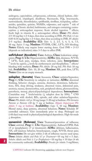 androgens, capecitabine, cefoperazone, cefotetan, chloral hydrate, chlo-ramphenicol, 
clopidogrel, disulfiram, fluconazole, FQs, itraconazole, 
metronidazole, thrombolytics, eptifibatide, tirofiban, ticlopidine, sulfon-amides, 
quinidine, quinine, NSAIDs, valproates, and aspirin risk of 
bleeding; Chronic alcohol, barbiturates, and estrogen-containing contra-ceptives 
anticoagulant response; Acute alcohol ingestion effects; 
foods high in vitamin K anticoagulant effects; Dose: PO: Adults: 
2.5–10 mg/day × 2–4 days, then dose according to INR. PO: Peds: 1 mo: 
0.05–0.34 mg/kg/day × 2–4 days, then dose according to INR. IV: Adults: 
2–5 mg/day; Availability (G): Tabs: 1, 2, 2.5, 3, 4, 5, 6, 7.5, 
10 mg. Inject: 5 mg; Monitor: PT/INR, CBC, LFTs, S/S bleeding; 
Notes: Elderly may require lower starting doses. Goal INR = 2–3.5 
(depends on indication); takes 3–5 days to affect INR. 
zafirlukast (Accolate) Uses: Asthma; Class: leukotriene antag-onists; 
Preg: B; CIs: Hypersensitivity; ADRs: HA, dizziness, N/V/D, 
LFTs, back pain, myalgia, fever, infection, pain; Interactions: 
levels by aspirin; levels by erythromycin and theophylline; effects/ 
bleeding with warfarin; Dose: PO: Adults: 20 mg bid. PO: Peds: 10 mg 
bid; Availability: Tabs: 10, 20 mg; Monitor: RR, peak flow, LFTs; 
Notes: Give on an empty stomach. 
zaleplon (Sonata) Uses: Insomnia; Class: sedative/hypnotics; 
Preg: C; CIs: Sensitivity to zaleplon or tartrazine; ADRs: abnormal 
thinking, behavior changes, amnesia, dizziness, drowsiness, hallucina-tions, 
HA, sleep driving, weakness, abnormal vision, abdominal pain, 
anorexia, nausea, dysmenorrhea, rash, peripheral edema, photosensitivity, 
paresthesia, tremor, physical/psychological dependence; Interactions: 
Cimetidine may levels/toxicity ( zaleplon dose by 50%); CNS 
depression with alcohol, BZs, opioids, and other sedatives/hypnotics; 
Dose: PO: Adults: 65 yr: 10 mg (range: 5–20 mg) at bedtime. PO: Geriatric 
Patients or Patients 50 kg: 5 mg at bedtime. Hepatic Impairment PO: 
Adults: 5 mg at bedtime; Availability: Caps: 5, 10 mg; Monitor: 
Mental status, sleep patterns, abnormal behaviors; Notes: Schedule IV 
controlled substance. Give immediately prior to sleep. Prolonged use 
(10 days) may result in physical/psychological dependence. High-fat meals 
absorption. 
zanamivir (Relenza) Uses: Treatment/prevention of influenza; 
Class: antiviral; Preg: C; CIs: Hypersensitivity; Asthma/COPD; Peds 
5 yr (prophylaxis); 7 yr (treatment); ADRs: delirium, hallucination, 
HA, self-injurious behavior, bronchospasm, cough, N/V/D, throat pain; 
Interactions: Do not give within 2 wk of influenza vaccine nasal spray; 
Dose: Inhaln: Adults and Peds: ≥7 yr Treatment—10 mg bid × 5 days. 
Inhaln: Adults and Peds: ≥ 5 yr Prophylaxis—10 mg/day × 10 days (4 wk 
for community outbreak); Availability: Powder for inhaln: 5-mg/blister; 
→ 
→ 
→ 
→ 
→ 
→ 
→→ 
→ 
→ 
→ 
→ 
276 zafirlukast 
Z 
CAPITALS indicates life-threatening; underlines indicate most frequent 
 