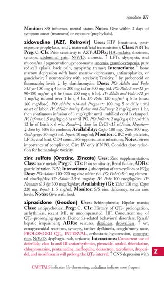 ziprasidone 277 
Monitor: S/S influenza, mental status; Notes: Give within 2 days of 
symptom onset (treatment) or exposure (prophylaxis). 
zidovudine (AZT, Retrovir) Uses: HIV (treatment, post-exposure 
prophylaxis, and maternal/fetal transmission);Class:NRTIs; 
Preg: C; CIs: Prior sensitivity to AZT; ADRs: HA, malaise, dizziness, 
syncope, abdominal pain, N/V/D, anorexia, LFTs, dyspepsia, oral 
mucosa/nail pigmentation, gynecomastia, anemia, granulocytopenia, pure 
red-cell aplasia, back pain, myopathy, tremor; Interactions: bone 
marrow depression with bone marrow–depressants, antineoplastics, or 
ganciclovir; → 
neurotoxicity with acyclovir; Toxicity → 
by probenecid or 
fluconazole; levels by clarithromycin; Dose: PO: Adults and Peds: 
13 yr: 100 mg q 4 hr or 200 mg tid or 300 mg bid. PO: Peds: 3 mo–12 yr: 
90–180 mg/m2 q 6 hr (max: 200 mg q 6 hr). IV: Adults and Peds: 12 yr: 
1 mg/kg infused over 1 hr q 4 hr. IV: Peds: 120 mg/m2 q 6 hr (max: 
160 mg/dose). PO: Adults: 14-wk Pregnant: 100 mg 5 × daily until 
onset of labor. IV: Adults: during Labor and Delivery: 2 mg/kg over 1 hr, 
then continuous infusion of 1 mg/kg/hr until umbilical cord is clamped. 
IV: Infants: 1.5 mg/kg q 6 hr until PO. PO: Infants: 2 mg/kg q 6 hr, within 
12 hr of birth × 6 wk. Renal— dose for CrCl 15 ml/min. Hepatic— 
dose by 50% for cirrhosis; Availability: Caps: 100 mg. Tabs: 300 mg. 
Oral syrup: 50 mg/5 ml. Inject: 10 mg/ml; Monitor: CBC with platelets, 
LFTs, viral load, CD4 count, S/S opportunistic infections;Notes: Stress 
importance of compliance. Give IV only if NPO. Consider dose reduc-tion 
for hematologic toxicity. 
zinc sulfate (Orazinc, Zincate) Uses: Zinc supplementation; 
Class: trace metals; Preg: C; CIs: Prior sensitivity; Renal failure; ADRs: 
gastric irritation, N/V; Interactions: → 
absorption of tetracyclines or FQs; 
Dose:PO: Adults: 110–220 mg zinc sulfate tid. PO: Peds: 0.5–1 mg elemen-tal 
zinc/kg/day. IV: Adults: 2.5–6 mg/day. IV: Peds: 100 mcg/kg/day. IV: 
Neonates ≤ 3 kg: 300 mcg/kg/day; Availability (G): Tabs: 110 mg. Caps: 
220 mg. Inject: 1, 5 mg/ml; Monitor: S/S zinc deficiency; serum zinc 
levels;Notes: Give with food. 
ziprasidone (Geodon) Uses: Schizophrenia; Bipolar mania; 
Class: antipsychotics; Preg: C; CIs: History of QTC prolongation, 
arrhythmias, recent MI, or uncompensated HF; Concurrent use of 
QTC-prolonging agents; Dementia-related behavioral disorders; Renal/ 
hepatic impairment; ADRs: seizures, dizziness, drowsiness, → 
wt, 
extrapyramidal reactions, syncope, tardive dyskinesia, cough/runny nose, 
PROLONGED QTC INTERVAL, orthostatic hypotension, constipa-tion, 
N/V/D, dysphagia, rash, urticaria; Interactions: Concurrent use of 
dofetilide, class Ia and III antiarrhythmics, pimozide, sotalol, thioridazine, 
chlorpromazine, pentamadine, mefloquine, dolasetron, tacrolimus, droperi-dol, 
→ 
and moxifloxacin will prolong the QTC interval; CNS depression with 
→ 
→ 
→ 
→ 
→ 
→ 
Z 
CAPITALS indicates life-threatening; underlines indicate most frequent 
 