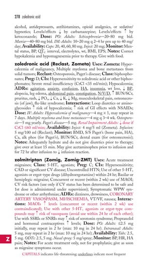 278 zoledronic acid 
alcohol, antidepressants, antihistamines, opioid analgesics, or sedative/ 
hypnotics; Levels/effects → 
by carbamazepine; Levels/effects → 
by 
ketoconazole; Dose: PO: Adults: Schizophrenia—20–80 mg bid. 
Mania—40–80 mg bid. IM: Adults: 10–20 mg q 2–4 hr prn up to 40 mg/ 
day;Availability: Caps: 20, 40, 60, 80 mg. Inject: 20 mg; Monitor:Men-tal 
status, BP, QTC interval, electrolytes, wt, BMI, EPS; Notes: Correct 
hypokalemia and hypomagnesemia prior to therapy. Give with food. 
zoledronic acid (Reclast, Zometa) Uses: Zometa: Hyper-calcemia 
of malignancy, Multiple myeloma and bone metastases from 
solid tumors; Reclast: Osteoporosis, Paget’s disease; Class: biphospho-nates; 
Preg: D; CIs:Hypersensitivity to zoledronic acid or other biphos-phonates; 
Severe renal insufficiency (CrCl 35 ml/min); Hypocalcemia; 
ADRs: agitation, anxiety, confusion, HA, insomnia, wt loss, → 
BP, 
alopecia, leg edema, abdominal pain, constipation, N/V/D, → 
BUN/SCr, 
pruritus, rash, → 
PO4, → 
Ca, → 
K, → 
Mg,musculoskeletal pain, osteonecro-sis 
(of jaw), flu-like syndrome; Interactions: Loop diuretics or amino-glycosides 
→ 
→ 
risk of hypocalcemia; risk of GI effects with NSAIDs; 
Dose: IV: Adults: Hypercalcemia of malignancy—4 mg × 1, may repeat in 
7 days. Multiple myeloma and bone metastases—4 mg q 3–4 wk. Osteoporo-sis— 
5 mg yearly. Paget’s disease—5 mg. Renal Impairment Adults: → 
dose if 
CrCl ≤60 ml/min; Availability: Inject: 4 mg/5 ml (Zometa). Infusion: 
5 mg/100 ml (Reclast); Monitor: BMD, S/S Paget’s (bone pain, HA), 
Ca, alk phos (for Paget’s), BUN/SCr, dental exam (for osteonecrosis); 
Notes: Adequately hydrate and do not give diuretics prior to therapy; 
give over at least 15 min. May give acetaminophen prior to infusion and 
for 72 hr after infusion to → 
infusion reaction. 
zolmitriptan (Zomig, Zomig-ZMT) Uses: Acute treatment 
migraines; Class: 5-HT1 agonists; Preg: C; CIs: Hypersensitivity; 
CAD or significant CV disease; Uncontrolled HTN; Use of other 5-HT1 
agonists or ergot-type drugs (dihydroergotamine) within 24 hr; Basilar or 
hemiplegic migraine; Concurrent or recent (within 2 wk) use of MAOI; 
CV risk factors (use only if CV status has been determined to be safe and 
1st dose is administered under supervision); Symptomatic WPW syn-drome 
or other arrhythmias; ADRs: dizziness, drowsiness,CORONARY 
ARTERY VASOSPASM, MI/ISCHEMIA, VT/VF, nausea; Interac-tions: 
→ 
MAOIs levels (concurrent or recent (within 2 wk) use 
contraindicated); Use with other 5-HT1 agonists or ergot-type com-pounds 
→ 
may risk of vasospasm (avoid use within 24 hr of each other); 
→→ 
Use with SSRIs or SNRIs may risk of serotonin syndrome; Propranolol 
and hormonal contraceptives levels; Dose: PO: Adults: ≤2.5 mg 
initially, may repeat in 2 hr (max: 10 mg in 24 hr). Intranasal: Adults: 
5 mg, may repeat in 2 hr (max: 10 mg in 24 hr); Availability: Tabs: 2.5, 
5 mg. ODTs: 2.5, 5 mg. Nasal spray: 5 mg/spray; Monitor: BP, HR, HA 
pain; Notes: For acute treatment only, not for prophylaxis; give as soon 
as migraine symptoms occur. 
Z 
CAPITALS indicates life-threatening; underlines indicate most frequent 
 