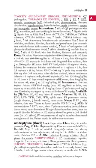 TOXICITY (PULMONARY FIBROSIS, PNEUMONITIS), QT 
prolongation, TORSADES DE POINTES, HR, BP, LFTs, 
anorexia, constipation, N/V, abdominal pain, photosensitivity, blue-gray 
discoloration, hypothyroidism, hyperthyroidism, ataxia, paresthesia, periph-eral 
neuropathy, tremor; Interactions: risk of QT prolongation with 
FQs, macrolides, and azole antifungals (use with caution), digoxin levels 
( digoxin dose by 50%), May levels of CYP2C9, CYP2D6, or CYP3A4 
substrates, CYP3A4 inhibitors may levels, CYP3A4 inducers may 
levels, → 
risk of myopathy from simvastatin or lovastatin, May → 
levels of 
quinidine, mexiletine, lidocaine, flecainide, and propafenone (use concomi-tant 
antiarrhythmics with extreme caution), levels of cyclosporine and 
phenytoin (closely monitor levels), effects of warfarin ( warfarin dose by 
30%), risk of AV block with beta blockers, diltiazem, and verapamil; 
Dose: PO: Adults: Ventricular arrhythmias—800–1600 mg/day in 1–2 doses 
× 1–3 wk, then 600–800 mg/day in 1–2 doses × 1 mo, then 400 mg/day. 
AF—800–1200 mg/day in 1–2 doses until 10 g total dose achieved, then 
to 200 mg/day; IV: Adults: Stable VT (with pulse)—150 mg over 10 min, 
followed by continuous infusion administered as 1 mg/min × 6 hr, then 
0.5 mg/min × 18 hr; Pulseless VF/VT—300 mg IV push, may repeat with 
150 mg after 3–5 min; once stable rhythm achieved, initiate continuous 
infusion at 1 mg/min × 6 hr, then 0.5 mg/min; PO: Peds: 10–20 mg/kg/day 
in 1–2 doses × 10 days or until response or ADR occurs, then 5 mg/kg/day 
for several wk, then to 2.5 mg/kg/day; IV: Intraosseous: Peds and 
Infants: Pulseless VF/VT—5 mg/kg (max: 300 mg/dose) as bolus, may 
repeat up to max daily dose of 15 mg/kg; Stable VT (with pulse)—5 mg/kg 
over 20–60 min; may repeat up to max daily dose of 15 mg/kg; Availabil-ity 
(G): Tabs: 200, 400 mg; Inject: 50 mg/ml; Monitor: BP, HR, RR, 
ECG, LFTs, TFTs, CXR, PFTs, ophth exam, S/S pulmonary toxicity 
(cough, dyspnea, → 
breath sounds), neuro exam; Notes: If BP → 
with 
infusion, slow rate. Titrate to lowest possible PO MD to ADRs. If 
neurotoxicity or LFTs, may dose. If pulmonary toxicity or visual distur-bances 
occur, must discontinue. If hypo-/hyperthyroidism occur, treat the 
thyroid disorder. PO doses  200 mg/day should be given in 2–3 divided 
doses (to GI effects). IV concentrations 2 mg/ml must be administered 
through central line. Patient should be told to wear sunscreen. 
amitriptyline (Elavil) Uses: Depression; Class: tricyclic antide-pressants; 
Preg: C; CIs: Hypersensitivity, Concurrent use with MAOIs, 
Post-MI, May risk of suicidal thoughts/behaviors esp. during 
early treatment or dose adjustment; risk may be in children or adoles-cents, 
Children ≤12 yr; ADRs: confusion, lethargy, sedation, blurred 
vision, dry mouth, ARRHYTHMIAS, BP, constipation, hepatitis, 
appetite, wt, urinary retention, libido, gynecomastia, blood dyscrasias, 
SUICIDAL THOUGHTS; Interactions: CYP2D6 inhibitors (e.g., 
phenothiazines, quinidine, cimetidine, and class Ic antiarrhythmics) may 
levels, risk of hypertensive crises, seizures, or death with MAOIs 
→ 
→ 
→ 
→ 
→ 
→ 
→ 
→ 
→ 
→ 
→ 
→ 
→ 
→ 
→ 
→ 
→ 
→ 
→ 
→ 
→ 
→ 
→ 
→ 
→ 
→ 
→ 
amitriptyline 11 
A 
CAPITALS indicates life-threatening; underlines indicate most frequent 
 