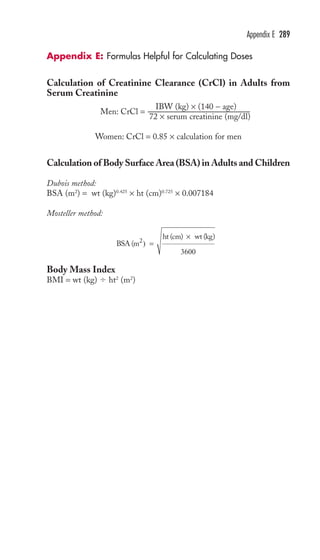 Appendix E 289 
Appendix E: Formulas Helpful for Calculating Doses 
Calculation of Creatinine Clearance (CrCl) in Adults from 
Serum Creatinine 
Men: CrCl = IBW (kg) × (140 − age) 
72 × serum creatinine (mg/dl) 
Women: CrCl = 0.85 × calculation for men 
Calculation of Body Surface Area (BSA) in Adults and Children 
Dubois method: 
BSA (m2) = wt (kg)0.425 × ht (cm)0.725 × 0.007184 
Mosteller method: 
BSA (m = 
Body Mass Index 
BMI = wt (kg)  ht2 (m2) 
× 
3600 
ht (cm) wt (kg) 2) 
 