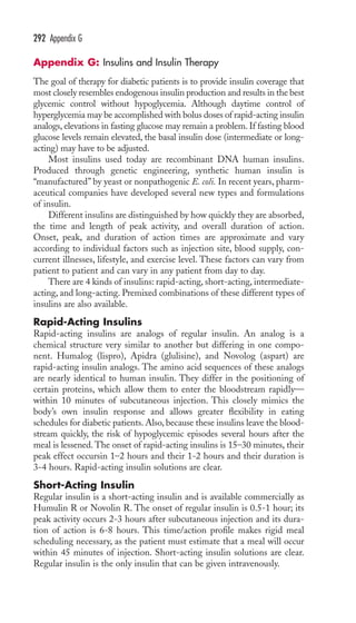 292 Appendix G 
Appendix G: Insulins and Insulin Therapy 
The goal of therapy for diabetic patients is to provide insulin coverage that 
most closely resembles endogenous insulin production and results in the best 
glycemic control without hypoglycemia. Although daytime control of 
hyperglycemia may be accomplished with bolus doses of rapid-acting insulin 
analogs, elevations in fasting glucose may remain a problem. If fasting blood 
glucose levels remain elevated, the basal insulin dose (intermediate or long-acting) 
may have to be adjusted. 
Most insulins used today are recombinant DNA human insulins. 
Produced through genetic engineering, synthetic human insulin is 
“manufactured” by yeast or nonpathogenic E. coli. In recent years, pharm-aceutical 
companies have developed several new types and formulations 
of insulin. 
Different insulins are distinguished by how quickly they are absorbed, 
the time and length of peak activity, and overall duration of action. 
Onset, peak, and duration of action times are approximate and vary 
according to individual factors such as injection site, blood supply, con-current 
illnesses, lifestyle, and exercise level. These factors can vary from 
patient to patient and can vary in any patient from day to day. 
There are 4 kinds of insulins: rapid-acting, short-acting, intermediate-acting, 
and long-acting. Premixed combinations of these different types of 
insulins are also available. 
Rapid-Acting Insulins 
Rapid-acting insulins are analogs of regular insulin. An analog is a 
chemical structure very similar to another but differing in one compo-nent. 
Humalog (lispro), Apidra (glulisine), and Novolog (aspart) are 
rapid-acting insulin analogs. The amino acid sequences of these analogs 
are nearly identical to human insulin. They differ in the positioning of 
certain proteins, which allow them to enter the bloodstream rapidly— 
within 10 minutes of subcutaneous injection. This closely mimics the 
body’s own insulin response and allows greater flexibility in eating 
schedules for diabetic patients. Also, because these insulins leave the blood-stream 
quickly, the risk of hypoglycemic episodes several hours after the 
meal is lessened. The onset of rapid-acting insulins is 15–30 minutes, their 
peak effect occursin 1–2 hours and their 1-2 hours and their duration is 
3-4 hours. Rapid-acting insulin solutions are clear. 
Short-Acting Insulin 
Regular insulin is a short-acting insulin and is available commercially as 
Humulin R or Novolin R. The onset of regular insulin is 0.5-1 hour; its 
peak activity occurs 2-3 hours after subcutaneous injection and its dura-tion 
of action is 6-8 hours. This time/action profile makes rigid meal 
scheduling necessary, as the patient must estimate that a meal will occur 
within 45 minutes of injection. Short-acting insulin solutions are clear. 
Regular insulin is the only insulin that can be given intravenously. 
 