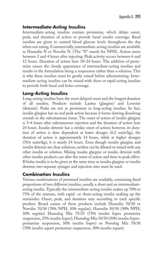 Appendix G 293 
Intermediate-Acting Insulins 
Intermediate-acting insulins contain protamine, which delays onset, 
peak, and duration of action to provide basal insulin coverage. Basal 
insulins are given to control blood glucose levels throughout the day 
when not eating. Commercially, intermediate-acting insulins are available 
as Humulin N or Novolin N. (The “N” stands for NPH). Action starts 
between 2 and 4 hours after injecting. Peak activity occurs between 6 and 
12 hours. Duration of action lasts 18–24 hours. The addition of prota-mine 
causes the cloudy appearance of intermediate-acting insulins and 
results in the formulation being a suspension rather than a solution. This 
is why these insulins must be gently mixed before administering. Inter-mediate- 
acting insulins can be mixed with short or rapid-acting insulins 
to provide both basal and bolus coverage. 
Long-Acting Insulins 
Long-acting insulins have the most delayed onset and the longest duration 
of all insulins. Products include Lantus (glargine) and Levemir 
(detemir). Peaks are not as prominent in long-acting insulins. In fact, 
insulin glargine has no real peak action because it forms slowing dissolving 
crystals in the subcutaneous tissue. The onset of action of insulin glargine 
is 3–4 hours after subcutaneous injection and the duration of action lasts 
24 hours. Insulin detemir has a similar onset of action; however, its dura-tion 
of action is dose dependent at lower dosages (0.2 units/kg), the 
duration of action is approximately 14 hours, while at higher dosages 
(70.6 units/kg), it is nearly 24 hours. Even though insulin glargine and 
insulin detemir are clear solutions, neither can be diluted or mixed with any 
other insulin or solution. Mixing insulin glargine or insulin detemir with 
other insulin products can alter the onset of action and time to peak effect. 
If bolus insulin is to be given at the same time as insulin glargine or insulin 
detemir, two separate syringes and injection sites must be used. 
Combination Insulins 
Various combinations of premixed insulins are available, containing fixed 
proportions of two different insulins, usually a short and an intermediate-acting 
insulin.Typically the intermediate-acting insulin makes up 70% to 
75% of the mixture, with rapid- or short-acting insulin making up the 
remainder. Onset, peak, and duration vary according to each specific 
product. Brand names of these products include Humulin 70/30 or 
Novolin 70/30 (70% NPH, 30% regular), Humulin 50/50 (50% NPH, 
50% regular) Humalog Mix 75/25 (75% insulin lispro protamine 
suspension, 25% insulin lispro), Humalog Mix 50/50 (50% insulin lispro-protamine 
suspension, 50% insulin lispro) or Novolog Mix 70/30 
(70% insulin aspart protamine suspension, 30% insulin aspart). 
 