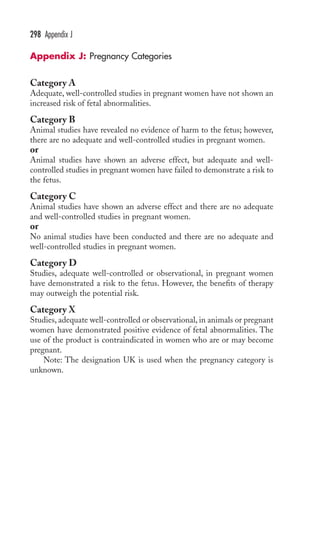 298 Appendix J 
Appendix J: Pregnancy Categories 
Category A 
Adequate, well-controlled studies in pregnant women have not shown an 
increased risk of fetal abnormalities. 
Category B 
Animal studies have revealed no evidence of harm to the fetus; however, 
there are no adequate and well-controlled studies in pregnant women. 
or 
Animal studies have shown an adverse effect, but adequate and well-controlled 
studies in pregnant women have failed to demonstrate a risk to 
the fetus. 
Category C 
Animal studies have shown an adverse effect and there are no adequate 
and well-controlled studies in pregnant women. 
or 
No animal studies have been conducted and there are no adequate and 
well-controlled studies in pregnant women. 
Category D 
Studies, adequate well-controlled or observational, in pregnant women 
have demonstrated a risk to the fetus. However, the benefits of therapy 
may outweigh the potential risk. 
Category X 
Studies, adequate well-controlled or observational, in animals or pregnant 
women have demonstrated positive evidence of fetal abnormalities. The 
use of the product is contraindicated in women who are or may become 
pregnant. 
Note: The designation UK is used when the pregnancy category is 
unknown. 
 