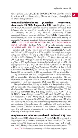 temp, sputum, U/A, CBC, LFTs, BUN/SCr; Notes: Use with caution 
in patients with beta-lactam allergy (do not use if history of anaphylaxis 
or hives). Refrigerate susp. 
amoxicillin/clavulanate (Amoclan, Augmentin, 
Augmentin ES-600, Augmentin XR) Uses: Respiratory tract 
infections, OM, sinusitis, skin/skin structure infections, or urinary tract 
infections due to susceptible organisms (e.g., S. pneumo, S. aureus, 
M. catarrhalis, H. flu, E. coli, Klebsiella, Enterobacter); Class: 
aminopenicillins/beta lactamase inhibitors; Preg: B; CIs: Hypersensitivity 
(cross-sensitivity to other beta-lactam antibiotics may exist), History of 
amoxicillin/clavulanate-associated cholestatic jaundice or liver dysfunction; 
ADRs: SEIZURES (HIGH DOSES), HA, PSEUDOMEMBRA-NOUS 
COLITIS, diarrhea, N/V, LFTs, rash, urticaria, pruritis, 
ANAPHYLAXIS, SERUM SICKNESS; Interactions: Probenecid 
excretion and → 
levels, → 
risk of rash with allopurinol; Dose: PO: Adults 
and Peds: 40 kg 250 mg q 8 hr or 500 mg q 12 hr. Severe infections or respi-ratory 
tract infections—875 mg q 12 hr or 500 mg q 8 hr. Acute bacterial 
sinusitis or CAP—2000 mg ER tabs q 12 hr; PO: Peds: ≥3 mo and 40 kg 
200 mg/5 ml or 400 mg/5 ml susp: 25–45 mg/kg/day divided q 12 hr; 125 
mg/5 ml or 250 mg/5 ml susp: 20–40 mg/kg/day divided q 8 hr. OM—90 
mg/kg/day divided q 12 hr (as ES formulation); PO: Peds: 3 mo 15 mg/kg 
q 12 hr (as 125 mg/ml susp); Renal Impairment: PO: Adults: → 
dose if CrCl 
≤30 ml/min; Availability (G): Tabs: 250 mg amoxicillin + 125 mg clavu-lanate, 
500 mg amoxicillin + 125 mg clavulanate, 875 mg amoxicillin + 
125 mg clavulanate; Chew tabs: 125 mg amoxicillin + 31.25 mg clavulanate, 
200 mg amoxicillin + 28.5 mg clavulanate, 250 mg amoxicillin + 62.5 mg 
clavulanate, 400 mg amoxicillin + 57 mg clavulanate; ER tabs: 1000 mg 
amoxicillin + 62.5 mg clavulanate; Oral susp: 125 mg amoxicillin + 
31.25 mg clavulanate/5 ml, 200 mg amoxicillin + 28.5 mg clavulanate/5 ml, 
250 mg amoxicillin + 62.5 mg clavulanate/5 ml, 400 mg amoxicillin + 57 mg 
clavulanate/5 ml, 600 mg amoxicillin + 42.9 mg clavulanate/5 ml (ES for-mulation); 
Monitor: HR, BP, temp, sputum, U/A, CBC, LFTs, 
BUN/SCr;Notes: Refrigerate susp.Take with meals.Two 250-mg tabs are 
not bioequivalent to one 500-mg tab; 250-mg tabs and 250-mg chewable 
tabs are not interchangeable.Two 500-mg tabs are not interchangeable with 
one 1000-mg XR tab. ES susp is not interchangeable with other susps. Do 
not administer 250-mg chewable tabs to children 40 kg due to clavu-lanate 
content. Children 3 months should receive 125-mg/5-ml oral 
susp. Use with caution in patients with beta-lactam allergy (do not use 
if history of anaphylaxis or hives). 
amphetamine mixtures (Adderall, Adderall XR) Uses: 
Narcolepsy, ADHD;Class: stimulants; Preg: C; CIs: Hypersensitivity, 
Hyperthyroidism, Current or recent (within 2 wk) use of MAOIs, Glau-coma, 
→ 
Serious CV disease or structural heart disease (may risk of sud-den 
death), History of substance abuse (misuse may result in serious CV 
→ 
→ 
amphetamine mixtures 13 
A 
CAPITALS indicates life-threatening; underlines indicate most frequent 
 