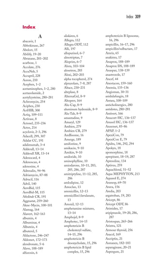 A 
abacavir, 1 
Abbokinase, 267 
Abelcet, 15 
Abilify, 19–20 
Abraxane, 201–202 
acarbose, 1 
Accolate, 276 
AccuNeb, 5 
Accupril, 228 
Aceon, 210 
Acephen, 1–2 
acetaminophen, 1–2, 280 
acetazolamide, 2 
acetylcysteine, 280–281 
Achromycin, 254 
Aciphex, 230 
ActHIB, 300 
Actiq, 109–111 
Activase, 8 
Actonel, 235–236 
Actos, 214 
acyclovir, 2–3, 296 
Adacell, 299, 307 
Adalat CC, 191 
adalimumab, 3–4 
Adderall, 13–14 
Adderall XR, 13–14 
Adenocard, 4 
Adenoscan, 4 
adenosine, 4 
Adrenalin, 94–96 
Adriamycin, 87–88 
Adrucil, 116 
Advil, 140 
AeroBid, 115 
AeroBid-M, 115 
Afeditab CR, 191 
Aggrastat, 259–260 
Akne-Mycin, 100–101 
Alamag, 164 
Alavert, 162–163 
albumin, 4 
Albuminar, 4 
Albutein, 4 
albuterol, 5 
Aldactone, 246–247 
Aldomet, 172–173 
alendronate, 5–6 
Aleve, 188–189 
alfuzosin, 6 
aliskiren, 6 
Allegra, 112 
Allegra ODT, 112 
Alli, 197 
allopurinol, 6–7 
almotriptan, 7 
Aloprim, 6–7 
Alora, 103–104 
alosetron, 285 
Aloxi, 202–203 
alpha tocopherol, 274 
alprazolam, 7–8, 287 
Altace, 230–231 
alteplase, 8 
AlternaGel, 8–9 
Altoprev, 164 
Alu-Cap, 8–9 
aluminum hydroxide, 8–9 
Alu-Tab, 8–9 
amantadine, 9 
Amaryl, 129 
Ambien, 279 
Ambien CR, 279 
AmBisome, 16 
Amerge, 189 
amifostine, 9 
amikacin, 9–10 
Amikin, 9–10 
amiloride, 10 
aminophylline, 10 
amiodarone, 10–11, 283, 
285, 286, 287 
amitriptyline, 11–12, 285, 
286 
amlodipine, 12 
Amoclan, 13 
amoxicillin, 12–13 
amoxicillin/clavulanate, 
13 
Amoxil, 12–13 
amphetamine mixtures, 
13–14 
Amphojel, 8–9 
Amphotec, 14–15 
amphotericin B 
cholesteryl sulfate, 
14–15, 296 
amphotericin B 
desoxycholate, 15, 296 
amphotericin B lipid 
complex, 15, 296 
Index 309 
amphotericin B liposome, 
16, 296 
ampicillin, 16–17, 296 
ampicillin/sulbactam, 17 
Amrix, 65 
anakinra, 17 
Anaprox, 188–189 
Anaprox DS, 188–189 
Anaspaz, 138–139 
anastrozole, 17 
Ancef, 44 
Anestacon, 159–160 
Anexsia, 135–136 
Angiomax, 30–31 
anidulafungin, 18 
Antara, 108–109 
anticholinergics, 280 
antidotes, 280–281 
Antivert, 166 
Anucort-HC, 136–137 
Anusol HC, 136–137 
Anzemet, 85–86 
APAP, 1–2 
ApexiCon, 79 
ApexiCon E, 79 
Apidra, 146, 292, 294 
Apokyn, 18 
apomorphine, 18 
aprepitant, 18–19, 287 
Apresoline, 134 
Aptivus, 259 
Aquachloral, 51–52 
Aqua MEPHYTON, 213 
Aquasol E, 274 
Aranesp, 69–70 
Arava, 156 
Aredia, 203 
argatroban, 19, 283 
Aricept, 86 
Aricept ODT, 86 
Arimidex, 17 
aripiprazole, 19–20, 286, 
287 
Aristospan, 265–266 
Arixtra, 121 
Armour thyroid, 256 
Asacol, 169 
Ascriptin, 21 
Asmanex, 182–183 
asparaginase, 20–21 
Aspergum, 21 
Index 
 