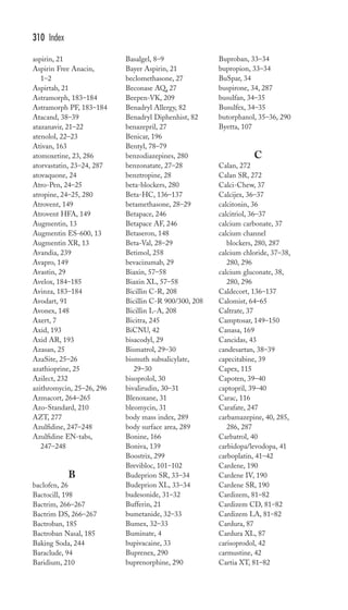 aspirin, 21 
Aspirin Free Anacin, 
1–2 
Aspirtab, 21 
Astramorph, 183–184 
Astramorph PF, 183–184 
Atacand, 38–39 
atazanavir, 21–22 
atenolol, 22–23 
Ativan, 163 
atomoxetine, 23, 286 
atorvastatin, 23–24, 287 
atovaquone, 24 
Atro-Pen, 24–25 
atropine, 24–25, 280 
Atrovent, 149 
Atrovent HFA, 149 
Augmentin, 13 
Augmentin ES-600, 13 
Augmentin XR, 13 
Avandia, 239 
Avapro, 149 
Avastin, 29 
Avelox, 184–185 
Avinza, 183–184 
Avodart, 91 
Avonex, 148 
Axert, 7 
Axid, 193 
Axid AR, 193 
Azasan, 25 
AzaSite, 25–26 
azathioprine, 25 
Azilect, 232 
azithromycin, 25–26, 296 
Azmacort, 264–265 
Azo-Standard, 210 
AZT, 277 
Azulfidine, 247–248 
Azulfidine EN-tabs, 
247–248 
B 
baclofen, 26 
Bactocill, 198 
Bactrim, 266–267 
Bactrim DS, 266–267 
Bactroban, 185 
Bactroban Nasal, 185 
Baking Soda, 244 
Baraclude, 94 
Baridium, 210 
Basalgel, 8–9 
Bayer Aspirin, 21 
beclomethasone, 27 
Beconase AQ, 27 
Beepen-VK, 209 
Benadryl Allergy, 82 
Benadryl Diphenhist, 82 
benazepril, 27 
Benicar, 196 
Bentyl, 78–79 
benzodiazepines, 280 
benzonatate, 27–28 
benztropine, 28 
beta-blockers, 280 
Beta-HC, 136–137 
betamethasone, 28–29 
Betapace, 246 
Betapace AF, 246 
Betaseron, 148 
Beta-Val, 28–29 
Betimol, 258 
bevacizumab, 29 
Biaxin, 57–58 
Biaxin XL, 57–58 
Bicillin C-R, 208 
Bicillin C-R 900/300, 208 
Bicillin L-A, 208 
Bicitra, 245 
BiCNU, 42 
bisacodyl, 29 
Bismatrol, 29–30 
bismuth subsalicylate, 
29–30 
bisoprolol, 30 
bivalirudin, 30–31 
Blenoxane, 31 
bleomycin, 31 
body mass index, 289 
body surface area, 289 
Bonine, 166 
Boniva, 139 
Boostrix, 299 
Brevibloc, 101–102 
Budeprion SR, 33–34 
Budeprion XL, 33–34 
budesonide, 31–32 
Bufferin, 21 
bumetanide, 32–33 
Bumex, 32–33 
Buminate, 4 
bupivacaine, 33 
Buprenex, 290 
buprenorphine, 290 
Buproban, 33–34 
bupropion, 33–34 
BuSpar, 34 
buspirone, 34, 287 
busulfan, 34–35 
Busulfex, 34–35 
butorphanol, 35–36, 290 
Byetta, 107 
C 
Calan, 272 
Calan SR, 272 
Calci-Chew, 37 
Calcijex, 36–37 
calcitonin, 36 
calcitriol, 36–37 
calcium carbonate, 37 
calcium channel 
blockers, 280, 287 
calcium chloride, 37–38, 
280, 296 
calcium gluconate, 38, 
280, 296 
Caldecort, 136–137 
Calomist, 64–65 
Caltrate, 37 
Camptosar, 149–150 
Canasa, 169 
Cancidas, 43 
candesartan, 38–39 
capecitabine, 39 
Capex, 115 
Capoten, 39–40 
captopril, 39–40 
Carac, 116 
Carafate, 247 
carbamazepine, 40, 285, 
286, 287 
Carbatrol, 40 
carbidopa/levodopa, 41 
carboplatin, 41–42 
Cardene, 190 
Cardene IV, 190 
Cardene SR, 190 
Cardizem, 81–82 
Cardizem CD, 81–82 
Cardizem LA, 81–82 
Cardura, 87 
Cardura XL, 87 
carisoprodol, 42 
carmustine, 42 
Cartia XT, 81–82 
310 Index 
 