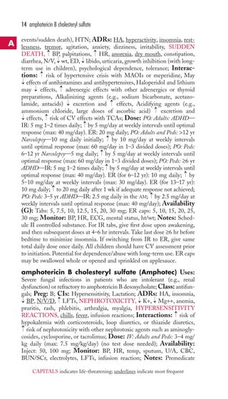 14 amphotericin B cholesteryl sulfate 
events/sudden death), HTN; ADRs: HA, hyperactivity, insomnia, rest-lessness, 
tremor, agitation, anxiety, dizziness, irritability, SUDDEN 
→ 
→ 
DEATH, BP, palpitations, HR, anorexia, dry mouth, constipation, 
diarrhea, N/V, → 
wt, ED, → 
libido, urticaria, growth inhibition (with long-term 
use in children), psychological dependence, tolerance; Interac-tions: 
risk of hypertensive crisis with MAOIs or meperidine, May 
→ 
→ 
effects of antihistamines and antihypertensives, Haloperidol and lithium 
may effects, adrenergic effects with other adrenergics or thyroid 
preparations, Alkalinizing agents (e.g., sodium bicarbonate, acetazo-lamide, 
→ 
→ 
→ 
antacids) excretion and effects, Acidifying agents (e.g., 
→ 
→ 
ammonium chloride, large doses of ascorbic acid) excretion and 
effects, → 
risk of CV effects with TCAs; Dose: PO: Adults: ADHD— 
IR: 5 mg 1–2 times daily; → 
by 5 mg/day at weekly intervals until optimal 
response (max: 40 mg/day). ER: 20 mg daily; PO: Adults and Peds: 12 yr 
Narcolepsy—10 mg daily initially; → 
by 10 mg/day at weekly intervals 
until optimal response (max: 60 mg/day in 1–3 divided doses); PO: Peds: 
6–12 yr Narcolepsy—5 mg daily; → 
by 5 mg/day at weekly intervals until 
optimal response (max: 60 mg/day in 1–3 divided doses); PO: Peds: ≥6 yr 
ADHD—IR: 5 mg 1–2 times daily; → 
by 5 mg/day at weekly intervals until 
optimal response (max: 40 mg/day). ER (for 6–12 yr): 10 mg daily; → 
by 
5–10 mg/day at weekly intervals (max: 30 mg/day). ER (for 13–17 yr): 
10 mg daily; → 
to 20 mg daily after 1 wk if adequate response not achieved; 
PO: Peds: 3–5 yr ADHD—IR: 2.5 mg daily in the AM; → 
by 2.5 mg/day at 
weekly intervals until optimal response (max: 40 mg/day); Availability 
(G): Tabs: 5, 7.5, 10, 12.5, 15, 20, 30 mg; ER caps: 5, 10, 15, 20, 25, 
30 mg; Monitor: BP, HR, ECG, mental status, ht/wt; Notes: Sched-ule 
II controlled substance. For IR tabs, give first dose upon awakening, 
→ 
and then subsequent doses at 4–6 hr intervals.Take last dose ≥6 hr before 
bedtime to minimize insomnia. If switching from IR to ER, give same 
total daily dose once daily. All children should have CV assessment prior 
to initiation. Potential for dependence/abuse with long-term use. ER caps 
may be swallowed whole or opened and sprinkled on applesauce. 
amphotericin B cholesteryl sulfate (Amphotec) Uses: 
Severe fungal infections in patients who are intolerant (e.g., renal 
dysfunction) or refractory to amphotericin B desoxycholate;Class: antifun-gals; 
Preg: B; CIs: Hypersensitivity, Lactation; ADRs: HA, insomnia, 
→ 
→ 
→ 
→ 
BP, N/V/D, LFTs,NEPHROTOXICITY, K+, Mg++, anemia, 
pruritis, rash, phlebitis, arthralgia, myalgia, HYPERSENSITIVITY 
REACTIONS, chills, fever, infusion reactions; Interactions: → 
risk of 
hypokalemia with corticosteroids, loop diuretics, or thiazide diuretics, 
risk of nephrotoxicity with other nephrotoxic agents such as aminogly-cosides, 
cyclosporine, or tacrolimus; Dose: IV: Adults and Peds: 3–4 mg/ 
→ 
kg daily (max: 7.5 mg/kg/day) (no test dose needed); Availability: 
Inject: 50, 100 mg; Monitor: BP, HR, temp, sputum, U/A, CBC, 
BUN/SCr, electrolytes, LFTs, infusion reaction; Notes: Premedicate 
A 
CAPITALS indicates life-threatening; underlines indicate most frequent 
 