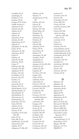 carvedilol, 42–43 
caspofungin, 43 
Cataflam, 77–78 
Catapres, 59–60 
Catapres-TTS, 59–60 
Cathflo Activase, 8 
cefadroxil, 43–44 
cefazolin, 44, 296 
cefdinir, 44–45 
cefepime, 45 
cefixime, 45 
cefotaxime, 45–46 
cefoxitin, 46, 296 
cefpodoxime, 46–47 
cefprozil, 47 
ceftazidime, 47–48, 296 
Ceftin, 48–49 
ceftriaxone, 48, 296 
cefuroxime, 48–49 
Cefzil, 47 
Celebrex, 49 
celecoxib, 49, 285 
Celestone, 28–29 
Celexa, 57 
CellCept, 185–186 
Cenestin, 104–105 
cephalexin, 49–50 
Cerebyx, 123–124 
Cerubidine, 71–72 
Cetacort, 136–137 
Cetafen, 1–2 
cetirizine, 50 
cetuximab, 50–51 
Chantix, 270–271 
chloral hydrate, 51–52 
chlordiazepoxide, 52 
chlorothiazide, 52 
chlorthalidone, 53 
chlorzoxazone, 53 
cholestyramine, 53 
Chronulac, 153–154 
Cialis, 250–251 
cidofovir, 53–54 
cilostazol, 54, 287 
Ciloxan, 55–56 
cimetidine, 54–55, 285, 
286, 287 
Cipro, 55–56 
Cipro XR, 55–56 
ciprofloxacin, 55–56, 285 
cisatracurium, 283 
cisplatin, 56–57 
citalopram, 57, 286, 287 
Claforan, 45–46 
Clarinex, 73 
clarithromycin, 57–58, 
287 
Claritin, 162–163 
Cleocin, 58 
Cleocin T, 58 
Climara, 103–104 
Clinda-Derm, 58 
Clindagel, 58 
Clindamax, 58 
clindamycin, 58 
Clindesse, 58 
Clindets, 58 
Clinoril, 248 
clobetasol, 58–59 
Clobex, 58–59 
clocortolone, 59 
Cloderm, 59 
clonazepam, 59, 287 
clonidine, 59–60 
clopidogrel, 60 
clotrimazole, 61 
clozapine, 61–62, 285, 286 
Clozaril, 61–62 
codeine, 62, 286 
Cogentin, 28 
Co-Gesic, 135–136 
Cognex, 249 
Colace, 84–85 
colchicine, 62–63 
colesevelam, 63 
Colocort, 136–137 
combination insulins, 293 
Commit, 190–191 
Compazine, 222 
Comtan, 94 
Concerta, 173–174 
controlled substances 
schedule, 282 
conversions, 295 
Copegus, 234 
Cordarone, 10–11 
Coreg, 42–43 
Coreg CR, 42–43 
Corgard, 186–187 
Corlopam, 109 
Cormax, 58–59 
Correctol, 29 
Cortaid, 136–137 
Cortef, 136–137 
Cortenema, 136–137 
Cortifoam, 136–137 
Index 311 
cortisone, 63 
Cortizone, 136–137 
Corvert, 140 
Coumadin, 275–276 
Covera-HS, 272 
Cozaar, 163–164 
creatinine clearance, 289 
Creon, 203 
Crestor, 239–240 
critical care drug 
infusions, 283–284 
Crolom, 63–64 
cromolyn, 63–64 
Cruex, 61 
Cubicin, 69 
Cutivate, 118–119 
cyanocobalamin, 64–65 
cyclobenzaprine, 65, 285 
cyclophosphamide, 65–66 
cyclosporine, 66–67, 287 
Cymbalta, 90 
Cystospaz, 138–139 
cytarabine, 67 
cytochrome, 285–288 
Cytosar-U, 67 
Cytotec, 181 
Cytovene, 126–127 
Cytoxan, 65–66 
D 
Dalmane, 118 
dalteparin, 68 
Dantrium, 68–69 
dantrolene, 68–69 
dapsone, 287 
Daptacel, 299 
daptomycin, 69 
darbepoetin, 69–70 
darunavir, 70 
Darvocet-N 50, 225 
Darvocet-N 100, 225 
Darvon, 224–225 
Darvon A500, 225 
Darvon N, 224–225 
daunorubicin citrate 
liposome, 70–71 
daunorubicin 
hydrochloride, 71–72 
DaunoXome, 70–71 
Daypro, 198–199 
Daytrana, 173–174 
DDAVP, 73 
 