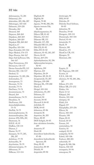 deferoxamine, 72, 281 
Delatestryl, 254 
delavirdine, 285, 286, 287 
Delestrogen, 103–104 
Deltasone, 219–220 
Demadex, 262 
Demerol, 168 
Depacon, 268–269 
Depakene, 268–269 
Depakote, 268–269 
Depakote ER, 268–269 
DepoCyt, 67 
DepoDur, 183–184 
Depo-Estradiol, 103–104 
Depo-Medrol, 174–175 
Depo-Provera, 166–167 
Depo-Sub Q Provera 104, 
166–167 
Depo-Testosterone, 254 
Dermacort, 136–137 
Derma-Smoothe/FS, 115 
Dermtex HC, 136–137 
Desferal, 72 
desipramine, 72, 285, 286 
desloratadine, 73 
desmopressin, 73 
Desonate, 73–74 
desonide, 73–74 
DesOwen, 73–74 
desoximetasone, 74 
Desyrel, 264 
dexamethasone, 74–75 
Dexedrine, 76 
DexFerrum, 150 
dexmethylphenidate, 
75–76 
DexPak, 74–75 
dextroamphetamine, 76 
dextromethorphan, 286 
dextrose 25%-50%, 281 
Dextrostat, 76 
D.H.E. 45, 81 
DiaBeta, 130–131 
Diamox, 2 
Diastat, 76–77 
diazepam, 76–77, 285, 
286, 287 
diclofenac, 77–78 
dicloxacillin, 78 
dicyclomine, 78–79 
difenoxin/atropine, 79 
diflorasone, 79 
Diflucan, 113–114 
Digibind, 80 
DigiFab, 80 
Digitek, 79–80 
digoxin, 79–80, 280, 296 
digoxin immune Fab, 
80, 280 
dihydroergotamine, 81 
Dilacor XR, 81–82 
Dilantin, 212–213 
Dilatrate-SR, 151 
Dilaudid, 137, 290 
Dilaudid-HP, 137, 290 
Dilt-CD, 81–82 
Diltia XT, 81–82 
diltiazem, 81–82, 283, 287 
Diocto, 84–85 
Diovan, 269–270 
diphenhydramine, 82, 296 
diphenoxylate/atropine, 
82–83 
diphtheria, 299 
Diprivan, 224 
Diprolene, 28–29 
Diprolene AF, 28–29 
disopyramide, 83, 287 
Ditropan, 199–200 
Ditropan XL, 199–200 
Diuril, 52 
Divigel, 103–104 
dobutamine, 83, 283 
Dobutrex, 83 
docetaxel, 84 
docusate, 84–85 
Docusoft S, 84–85 
dofetilide, 85 
DOK, 84–85 
dolasetron, 85–86 
donepezil, 86 
dopamine, 86, 283 
Doryx, 88–89 
DOS Softgels, 84–85 
dose calculation formulas, 
289 
doxazosin, 87 
Doxil, 88 
doxorubicin hydrochloride, 
87–88 
doxorubicin hydrochloride 
liposome, 88 
Doxy, 88–89 
doxycycline, 88–89 
Drisdol, 99 
droperidol, 89–90 
drotrecogin, 90 
DSS, 84–85 
Dulcolax, 29 
Dulcolax Stool Softener, 
84–85 
duloxetine, 90 
Duraclon, 59–60 
Duragesic, 109–111 
Duramorph, 183–184 
Duricef, 43–44 
dutasteride, 91 
Dycill, 78 
Dynacin, 180 
DynaCirc, 151 
DynaCirc CR, 151 
Dynapen, 78 
Dyrenium, 266 
E 
Easprin, 21 
EC-Naprosyn, 188–189 
Ecotrin, 21 
E.E.S., 100–101 
efavirenz, 91–92, 285, 286, 
287 
Effexor, 271–272 
Effexor XR, 271–272 
Efudex, 116 
Elavil, 11–12 
Eldepryl, 241 
Elestrin, 103–104 
eletriptan, 92 
Elidel, 214 
Eligard, 157 
Elixophyllin, 255–256 
Ellence, 96 
Elocon, 182–183 
Eloxatin, 198 
Elspar, 20–21 
Emend, 18–19 
Emsam, 241 
emtricitabine, 92 
Emtriva, 92 
enalapril, 92–93 
enalaprilat, 92–93 
Enbrel, 105–106 
Endocet, 200–201 
enfuvirtide, 93 
Engerix-B, 300, 306 
Enjuvia, 104–105 
enoxaparin, 93–94 
entacapone, 94 
312 Index 
 