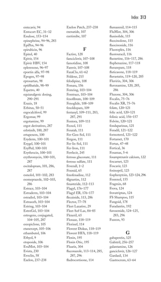 entecavir, 94 
Entocort EC, 31–32 
Enulose, 153–154 
epinephrine, 94–96, 283 
EpiPen, 94–96 
epirubicin, 96 
Epitol, 40 
Epivir, 154 
Epivir HBV, 154 
eplerenone, 96–97 
epoetin alfa, 97–98 
Epogen, 97–98 
eprosartan, 98 
eptifibatide, 98–99 
Equetro, 40 
equianalgesic dosing, 
290–291 
Eraxis, 18 
Erbitux, 50–51 
ergocalciferol, 99 
Ergomar, 99 
ergotamine, 99 
ergot derivatives, 287 
erlotinib, 100, 287 
ertapenem, 100 
Eryderm, 100–101 
Erygel, 100–101 
EryPed, 100–101 
Erythrocin, 100–101 
erythromycin, 100–101, 
287 
escitalopram, 101, 286, 
287 
esmolol, 101–102, 283 
esomeprazole, 102–103, 
286 
Estrace, 103–104 
Estraderm, 103–104 
estradiol, 103–104 
Estrasorb, 103–104 
Estring, 103–104 
EstroGel, 103–104 
estrogens, conjugated, 
104–105, 287 
eszopiclone, 105 
etanercept, 105–106 
ethambutol, 106 
Ethyol, 9 
etoposide, 106 
EvaMist, 103–104 
Evista, 230 
Evoclin, 58 
Exelon, 237–238 
Exelon Patch, 237–238 
exenatide, 107 
ezetimibe, 107 
F 
Factive, 128 
famciclovir, 107–108 
famotidine, 108 
Famvir, 107–108 
FazaClo, 61–62 
Feldene, 215 
felodipine, 108 
Femara, 156 
Femring, 103–104 
Femtrace, 103–104 
fenofibrate, 108–109 
Fenoglide, 108–109 
fenoldopam, 109 
fentanyl, 109–111, 283, 
287, 291 
Fentora, 109–111 
Feosol, 111 
Feratab, 111 
Fer-Gen-Sol, 111 
Fergon, 111 
Fer-In-Sol, 111 
Fer-Iron, 111 
Ferrlecit, 245 
ferrous gluconate, 111 
ferrous sulfate, 111 
Feverall, 1–2 
Fexmid, 65 
fexofenadine, 112 
filgrastim, 112 
finasteride, 112–113 
Flagyl, 176–177 
Flagyl ER, 176–177 
flecainide, 113, 286 
Flector, 77–78 
Fleet Laxative, 29 
Fleet Sof-Lax, 84–85 
Flexeril, 65 
Flonase, 118–119 
Florinef, 114 
Flovent Diskus, 118–119 
Flovent HFA, 118–119 
Floxin, 195 
Floxin Otic, 195 
Fluarix, 304 
fluconazole, 113–114, 285, 
287, 296 
fludrocortisone, 114 
Index 313 
flumazenil, 114–115 
FluMist, 304, 306 
flunisolide, 115 
fluocinolone, 115 
fluocinonide, 116 
Fluoroplex, 116 
fluorouracil, 116 
fluoxetine, 116–117, 286 
fluphenazine, 117–118 
flurazepam, 118 
fluticasone, 118–119 
fluvastatin, 119–120, 285 
Fluvirin, 304, 306 
fluvoxamine, 120, 285, 
286 
Fluzone, 304, 306 
Focalin, 75–76 
Focalin XR, 75–76 
folate, 120–121 
folic acid, 120–121 
folinic acid, 156–157 
Folvite, 120–121 
fondaparinux, 121 
Foradil, 121–122 
formoterol, 121–122 
Fortamet, 170 
Fortaz, 47–48 
Fortical, 36 
Fosamax, 5–6 
fosamprenavir calcium, 122 
foscarnet, 123 
Foscavir, 123 
fosinopril, 123 
fosphenytoin, 123–124, 296 
Fosrenol, 155 
Fragmin, 68 
Frova, 124 
frovatriptan, 124 
FS Shampoo, 115 
Fungoid, 178 
Furadantin, 192 
furosemide, 124–125, 
283, 296 
Fuzeon, 93 
G 
gabapentin, 125 
Gabitril, 256–257 
galantamine, 126 
ganciclovir, 126–127 
Gardasil, 134 
Gastrocrom, 63–64 
 