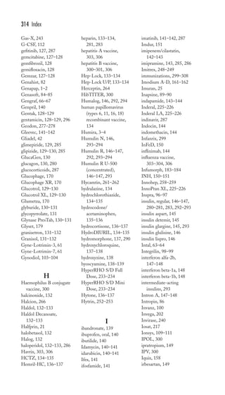 Gas-X, 243 
G-CSF, 112 
gefitinib, 127, 287 
gemcitabine, 127–128 
gemfibrozil, 128 
gemifloxacin, 128 
Gemzar, 127–128 
Genahist, 82 
Genapap, 1–2 
Genasoft, 84–85 
Gengraf, 66–67 
Genpril, 140 
Gentak, 128–129 
gentamicin, 128–129, 296 
Geodon, 277–278 
Gleevec, 141–142 
Gliadel, 42 
glimepiride, 129, 285 
glipizide, 129–130, 285 
GlucaGen, 130 
glucagon, 130, 280 
glucocorticoids, 287 
Glucophage, 170 
Glucophage XR, 170 
Glucotrol, 129–130 
Glucotrol XL, 129–130 
Glumetza, 170 
glyburide, 130–131 
glycopyrrolate, 131 
Glynase PresTab, 130–131 
Glyset, 179 
granisetron, 131–132 
Granisol, 131–132 
Gyne-Lotrimin-3, 61 
Gyne-Lotrimin-7, 61 
Gynodiol, 103–104 
H 
Haemophilus B conjugate 
vaccine, 300 
halcinonide, 132 
Halcion, 266 
Haldol, 132–133 
Haldol Decanoate, 
132–133 
Halfprin, 21 
halobetasol, 132 
Halog, 132 
haloperidol, 132–133, 286 
Havrix, 303, 306 
HCTZ, 134–135 
Hemril-HC, 136–137 
heparin, 133–134, 
281, 283 
hepatitis A vaccine, 
303, 306 
hepatitis B vaccine, 
300–301, 306 
Hep-Lock, 133–134 
Hep-Lock U/P, 133–134 
Herceptin, 264 
HibTITER, 300 
Humalog, 146, 292, 294 
human papillomavirus 
(types 6, 11, 16, 18) 
recombinant vaccine, 
134 
Humira, 3–4 
Humulin N, 146, 
293–294 
Humulin R, 146–147, 
292, 293–294 
Humulin R U-500 
(concentrated), 
146–147, 293 
Hycamtin, 261–262 
hydralazine, 134 
hydrochlorothiazide, 
134–135 
hydrocodone/ 
acetaminophen, 
135–136 
hydrocortisone, 136–137 
HydroDIURIL, 134–135 
hydromorphone, 137, 290 
hydroxychloroquine, 
137–138 
hydroxyzine, 138 
hyoscyamine, 138–139 
HyperRHO S/D Full 
Dose, 233–234 
HyperRHO S/D Mini 
Dose, 233–234 
Hytone, 136–137 
Hytrin, 252–253 
I 
ibandronate, 139 
ibuprofen, oral, 140 
ibutilide, 140 
Idamycin, 140–141 
idarubicin, 140–141 
Ifex, 141 
ifosfamide, 141 
imatinib, 141–142, 287 
Imdur, 151 
imipenem/cilastatin, 
142–143 
imipramine, 143, 285, 286 
Imitrex, 248–249 
immunizations, 299–308 
Imodium A-D, 161–162 
Imuran, 25 
Inapsine, 89–90 
indapamide, 143–144 
Inderal, 225–226 
Inderal LA, 225–226 
indinavir, 287 
Indocin, 144 
indomethacin, 144 
Infanrix, 299 
InFeD, 150 
infliximab, 144 
influenza vaccine, 
303–304, 306 
Infumorph, 183–184 
INH, 150–151 
Innohep, 258–259 
InnoPran XL, 225–226 
Inspra, 96–97 
insulin, regular, 146–147, 
280–281, 283, 292–293 
insulin aspart, 145 
insulin detemir, 145 
insulin glargine, 145, 293 
insulin glulisine, 146 
insulin lispro, 146 
Intal, 63–64 
Integrilin, 98–99 
interferon alfa-2b, 
147–148 
interferon beta-1a, 148 
interferon beta-1b, 148 
intermediate-acting 
insulins, 293 
Intron A, 147–148 
Intropin, 86 
Invanz, 100 
Invega, 202 
Invirase, 240 
Iosat, 217 
Ionsys, 109–111 
IPOL, 300 
ipratropium, 149 
IPV, 300 
Iquix, 158 
irbesartan, 149 
314 Index 
 