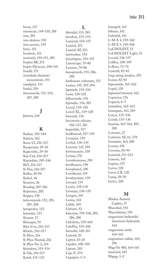 Iressa, 127 
irinotecan, 149–150, 288 
iron, 281 
iron dextran, 150 
iron sucrose, 150 
Ismo, 151 
Isochron, 151 
isoniazid, 150–151, 281 
Isoptin SR, 272 
Isopto Hyoscine, 240–241 
Isordil, 151 
isosorbide dinitrate/ 
mononitrate, 151 
isradipine, 151 
Istalol, 258 
itraconazole, 151–152, 
287, 288 
J 
Januvia, 244 
K 
Kadian, 183–184 
Kaletra, 162 
Kaon-Cl, 216–217 
Kaopectate, 29–30 
Kapectolin, 29–30 
Kay Ciel, 216–217 
Kayexalate, 245–246 
KCl, 216–217 
K-Dur, 216–217 
Keflex, 49–50 
Kefzol, 44 
Kemstro, 26 
Kenalog, 265–266 
Kepivance, 202 
Keppra, 158 
ketoconazole, 152, 285, 
287, 288 
ketoprofen, 152 
ketorolac, 153 
Kineret, 17 
Klonopin, 59 
Klor-Con, 216–217 
Klotrix, 216–217 
K-Phos, 216 
K-Phos Neutral, 216 
K-Phos No. 2, 216 
Kristalose, 153–154 
K-Tab, 216–217 
Kytril, 131–132 
L 
labetalol, 153, 283 
lactulose, 153–154 
Lamictal, 154–155 
Lamisil, 253 
Lamisil AT, 253 
lamivudine, 154 
lamotrigine, 154–155 
Lanoxicaps, 79–80 
Lanoxin, 79–80 
lansoprazole, 155, 286, 
288 
lanthanum carbonate, 155 
Lantus, 145, 293–294 
lapatinib, 155–156 
Lasix, 124–125 
leflunomide, 156 
lepirudin, 156, 283 
Lescol, 119–120 
Lescol XL, 119–120 
letrozole, 156 
leucovorin calcium, 
156–157, 281 
leuprolide, 157 
levalbuterol, 157–158 
Levaquin, 158 
Levbid, 138–139 
Levemir, 145, 294 
levetiracetam, 158 
Levitra, 270 
Levodromoran, 290 
levofloxacin, 158 
levorphanol, 290 
Levothroid, 159 
levothyroxine, 159 
Levoxyl, 159 
Levsin, 138–139 
Levsinex, 138–139 
Lexapro, 101 
Lexiva, 122 
Lialda, 169 
Librium, 52 
lidocaine, 159–160, 285, 
286, 288 
Lidoderm, 159–160 
LidoPen, 159–160 
linezolid, 160–161 
Lioresal, 26 
Lipitor, 23–24 
Lipofen, 108–109 
Lipram, 203 
Liqu-E, 274 
Liquiprin, 1–2 
Index 315 
lisinopril, 161 
lithium, 161 
Lithobid, 161 
L-M-X 4, 159–160 
L-M-X 5, 159–160 
LoCHOLEST, 53 
LoCHOLEST Light, 53 
Locoid, 136–137 
Lofibra, 108–109 
LoKara, 73–74 
Lomotil, 82–83 
long-acting insulins, 293 
Lonox, 82–83 
loperamide, 161–162 
Lopid, 128 
lopinavir/ritonavir, 162 
Lopressor, 176 
Lopurin, 6–7 
loratadine, 162–163 
lorazepam, 163, 284 
Lorcet, 135–136 
Lortab, 135–136 
losartan, 163–164, 285, 
288 
Lotensin, 27 
Lotrimin AF, 61, 178 
lovastatin, 164, 288 
Lovaza, 196 
Lovenox, 93–94 
Luminal, 211–212 
Lunesta, 105 
Lupron, 157 
Luvox, 120 
Luvox CR, 120 
Luxiq, 28–29 
Lyrica, 220 
M 
Maalox Antacid 
Caplets, 37 
Macrobid, 192 
Macrodantin, 192 
magnesium hydroxide/ 
aluminum hydroxide, 
164 
magnesium oxide, 
164–165 
magnesium sulfate, 165, 
296 
Mag-Ox 400, 164–165 
mannitol, 165 
Mapap, 1–2 
 