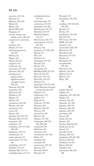 maraviroc, 165–166 
Marcaine, 33 
Matulane, 221–222 
Mavik, 263 
Maxalt, 238 
Maxalt-MLT, 238 
Maxipime, 45 
measles, mumps, and 
rubella vaccine, 300, 307 
measurement conversions, 
295 
meclizine, 166 
Medrol, 174–175 
medroxyprogesterone, 
166–167 
Mefoxin, 46 
Megace, 167 
Megace ES, 167 
megestrol, 167 
meloxicam, 167 
memantine, 167–168 
Menactra, 302, 307 
meningococcal 
polysaccharide 
diphtheria toxoid 
conjugate vaccine, 
302, 307 
Menostar, 103–104 
meperidine, 168 
Meperitab, 168 
Mephyton, 213 
Mepron, 24 
Meridia, 242 
meropenem, 168–169 
Merrem, 168–169 
mesalamine, 169 
mesna, 169 
Mesnex, 169 
Metadate CD, 173–174 
Metadate ER, 173–174 
metaxalone, 169 
metformin, 170 
methadone, 170–171, 286, 
288, 290 
Methadose, 170–171 
methimazole, 171 
methocarbamol, 171 
methotrexate, 171–172, 
281 
methyldopa, 172–173 
Methylin, 173–174 
Methylin ER, 173–174 
methylphenidate, 173–174 
methylprednisolone, 
174–175 
metoclopramide, 175 
metolazone, 175–176 
metoprolol, 176, 286 
MetroCream, 176–177 
MetroGel, 176–177 
MetroGel-Vaginal, 
176–177 
MetroLotion, 176–177 
metronidazole, 176–177, 
287, 296 
Mevacor, 164 
mexiletine, 177, 285, 286 
Mexitil, 177 
M.F., 216 
Miacalcin, 36 
micafungin, 177–178 
Micardis, 251 
Micatin, 178 
miconazole, 178 
MICRhoGAM, 233–234 
Micro-K, 216–217 
Micronase, 130–131 
Microzide, 134–135 
Midamor, 10 
midazolam, 178–179, 288 
Midol Maximum Strength 
Cramp Formula, 140 
Mifeprex, 179 
mifepristone, 179 
miglitol, 179 
Migranal, 81 
milrinone, 179, 284 
Minipress, 219 
Minitran, 192–193 
Minocin, 180 
minocycline, 180 
MiraLax, 215 
Mirapex, 217–218 
mirtazapine, 180–181, 
285, 286, 288 
misoprostol, 181 
MitoExtra, 181 
mitomycin, 181 
mitoxantrone, 181–182 
Mobic, 167 
modafinil, 182 
moexipril, 182 
mometasone, 182–183 
Monistat, 178 
Monodox, 88–89 
Monoket, 151 
Monopril, 123 
montelukast, 183, 285, 
288 
morphine, 183–184, 284, 
290, 296 
Motofen, 79 
Motrin, 140 
moxifloxacin, 184–185 
MS, 183–184 
MS Contin, 183–184 
MSIR, 183–184 
mupirocin, 185 
muromonab-CD3, 185 
Mutamycin, 181 
Myambutol, 106 
Mycamine, 177–178 
Mycelex, 61 
Mycobutin, 235 
mycophenolate, 
185–186 
Mycostatin, 194 
Myfortic, 185–186 
Myleran, 34–35 
Mylicon, 243 
Myrac, 180 
N 
nadolol, 186–187 
nafcillin, 187 
nalbuphine, 187–188, 290 
Nallpen, 187 
naloxone, 188, 281 
Namenda, 167–168 
Naprelan, 188–189 
Naprosyn, 188–189 
naproxen, 188–189 
naratriptan, 189 
Narcan, 188 
Nardil, 210–211 
Naropin, 239 
Nasacort AQ, 264–265 
NasalCrom, 63–64 
Nasarel, 115 
Nascobal, 64–65 
Nasonex, 182–183 
nateglinide, 189, 285, 288 
Natrecor, 189–190 
Navelbine, 273–274 
Nebcin, 260–261 
NebuPent, 209 
nefazodome, 286, 287, 
288 
316 Index 
 
