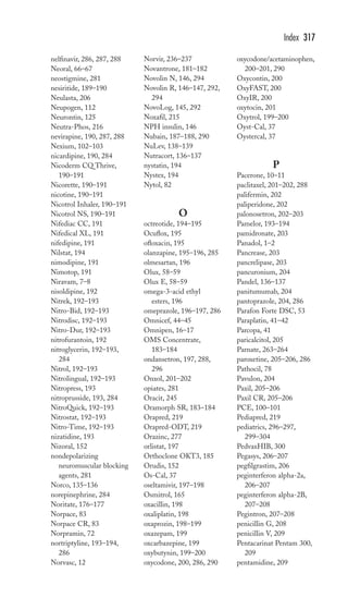 nelfinavir, 286, 287, 288 
Neoral, 66–67 
neostigmine, 281 
nesiritide, 189–190 
Neulasta, 206 
Neupogen, 112 
Neurontin, 125 
Neutra-Phos, 216 
nevirapine, 190, 287, 288 
Nexium, 102–103 
nicardipine, 190, 284 
Nicoderm CQ Thrive, 
190–191 
Nicorette, 190–191 
nicotine, 190–191 
Nicotrol Inhaler, 190–191 
Nicotrol NS, 190–191 
Nifediac CC, 191 
Nifedical XL, 191 
nifedipine, 191 
Nilstat, 194 
nimodipine, 191 
Nimotop, 191 
Niravam, 7–8 
nisoldipine, 192 
Nitrek, 192–193 
Nitro-Bid, 192–193 
Nitrodisc, 192–193 
Nitro-Dur, 192–193 
nitrofurantoin, 192 
nitroglycerin, 192–193, 
284 
Nitrol, 192–193 
Nitrolingual, 192–193 
Nitropress, 193 
nitroprusside, 193, 284 
NitroQuick, 192–193 
Nitrostat, 192–193 
Nitro-Time, 192–193 
nizatidine, 193 
Nizoral, 152 
nondepolarizing 
neuromuscular blocking 
agents, 281 
Norco, 135–136 
norepinephrine, 284 
Noritate, 176–177 
Norpace, 83 
Norpace CR, 83 
Norpramin, 72 
nortriptyline, 193–194, 
286 
Norvasc, 12 
Norvir, 236–237 
Novantrone, 181–182 
Novolin N, 146, 294 
Novolin R, 146–147, 292, 
294 
NovoLog, 145, 292 
Noxafil, 215 
NPH insulin, 146 
Nubain, 187–188, 290 
NuLev, 138–139 
Nutracort, 136–137 
nystatin, 194 
Nystex, 194 
Nytol, 82 
O 
octreotide, 194–195 
Ocuflox, 195 
ofloxacin, 195 
olanzapine, 195–196, 285 
olmesartan, 196 
Olux, 58–59 
Olux E, 58–59 
omega-3-acid ethyl 
esters, 196 
omeprazole, 196–197, 286 
Omnicef, 44–45 
Omnipen, 16–17 
OMS Concentrate, 
183–184 
ondansetron, 197, 288, 
296 
Onxol, 201–202 
opiates, 281 
Oracit, 245 
Oramorph SR, 183–184 
Orapred, 219 
Orapred-ODT, 219 
Orazinc, 277 
orlistat, 197 
Orthoclone OKT3, 185 
Orudis, 152 
Os-Cal, 37 
oseltamivir, 197–198 
Osmitrol, 165 
oxacillin, 198 
oxaliplatin, 198 
oxaprozin, 198–199 
oxazepam, 199 
oxcarbazepine, 199 
oxybutynin, 199–200 
oxycodone, 200, 286, 290 
Index 317 
oxycodone/acetaminophen, 
200–201, 290 
Oxycontin, 200 
OxyFAST, 200 
OxyIR, 200 
oxytocin, 201 
Oxytrol, 199–200 
Oyst-Cal, 37 
Oystercal, 37 
P 
Pacerone, 10–11 
paclitaxel, 201–202, 288 
palifermin, 202 
paliperidone, 202 
palonosetron, 202–203 
Pamelor, 193–194 
pamidronate, 203 
Panadol, 1–2 
Pancrease, 203 
pancrelipase, 203 
pancuronium, 204 
Pandel, 136–137 
panitumumab, 204 
pantoprazole, 204, 286 
Parafon Forte DSC, 53 
Paraplatin, 41–42 
Parcopa, 41 
paricalcitol, 205 
Parnate, 263–264 
paroxetine, 205–206, 286 
Pathocil, 78 
Pavulon, 204 
Paxil, 205–206 
Paxil CR, 205–206 
PCE, 100–101 
Pediapred, 219 
pediatrics, 296–297, 
299–304 
PedvaxHIB, 300 
Pegasys, 206–207 
pegfilgrastim, 206 
peginterferon alpha-2a, 
206–207 
peginterferon alpha-2B, 
207–208 
Pegintron, 207–208 
penicillin G, 208 
penicillin V, 209 
Pentacarinat Pentam 300, 
209 
pentamidine, 209 
 