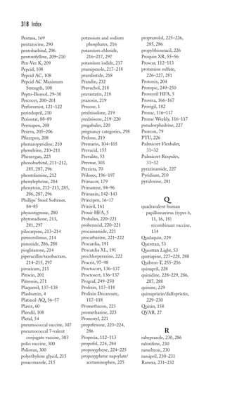 Pentasa, 169 
pentazocine, 290 
pentobarbital, 296 
pentoxifylline, 209–210 
Pen-Vee K, 209 
Pepcid, 108 
Pepcid AC, 108 
Pepcid AC Maximum 
Strength, 108 
Pepto-Bismol, 29–30 
Percocet, 200–201 
Perforomist, 121–122 
perindopril, 210 
Periostat, 88–89 
Permapen, 208 
Pexeva, 205–206 
Pfizerpen, 208 
phenazopyridine, 210 
phenelzine, 210–211 
Phenergan, 223 
phenobarbital, 211–212, 
285, 287, 296 
phentolamine, 212 
phenylephrine, 284 
phenytoin, 212–213, 285, 
286, 287, 296 
Phillips’ Stool Softener, 
84–85 
physostigmine, 280 
phytonadione, 213, 
281, 297 
pilocarpine, 213–214 
pimecrolimus, 214 
pimozide, 286, 288 
pioglitazone, 214 
piperacillin/tazobactam, 
214–215, 297 
piroxicam, 215 
Pitocin, 201 
Pitressin, 271 
Plaquenil, 137–138 
Plasbumin, 4 
Platinol-AQ, 56–57 
Plavix, 60 
Plendil, 108 
Pletal, 54 
pneumococcal vaccine, 307 
pneumococcal 7-valent 
conjugate vaccine, 303 
polio vaccine, 300 
Poliovax, 300 
polyethylene glycol, 215 
posaconazole, 215 
potassium and sodium 
phosphates, 216 
potassium chloride, 
216–217, 297 
potassium iodide, 217 
pramipexole, 217–218 
pramlintide, 218 
Prandin, 232 
Pravachol, 218 
pravastatin, 218 
prazosin, 219 
Precose, 1 
prednisolone, 219 
prednisone, 219–220 
pregabalin, 220 
pregnancy categories, 298 
Prelone, 219 
Premarin, 104–105 
Prevacid, 155 
Prevalite, 53 
Prevnar, 303 
Prezista, 70 
Prilosec, 196–197 
Primacor, 179 
Primatene, 94–96 
Primaxin, 142–143 
Principen, 16–17 
Prinivil, 161 
Proair HFA, 5 
Probalan, 220–221 
probenecid, 220–221 
procainamide, 221 
procarbazine, 221–222 
Procardia, 191 
Procardia XL, 191 
prochlorperazine, 222 
Procrit, 97–98 
Proctocort, 136–137 
Proctosert, 136–137 
Prograf, 249–250 
Prolixin, 117–118 
Prolixin Decanoate, 
117–118 
Promethacon, 223 
promethazine, 223 
Pronestyl, 221 
propafenone, 223–224, 
286 
Propecia, 112–113 
propofol, 224, 284 
propoxyphene, 224–225 
propoxyphene napsylate/ 
acetaminophen, 225 
propranolol, 225–226, 
285, 286 
propylthiouracil, 226 
Proquin XR, 55–56 
Proscar, 112–113 
protamine sulfate, 
226–227, 281 
Protonix, 204 
Protopic, 249–250 
Proventil HFA, 5 
Provera, 166–167 
Provigil, 182 
Prozac, 116–117 
Prozac Weekly, 116–117 
pseudoephedrine, 227 
Psorcon, 79 
PTU, 226 
Pulmicort Flexhaler, 
31–32 
Pulmicort Respules, 
31–32 
pyrazinamide, 227 
Pyridium, 210 
pyridoxine, 281 
Q 
quadravalent human 
papillomavirus (types 6, 
11, 16, 18) 
recombinant vaccine, 
134 
Qualaquin, 229 
Questran, 53 
Questran Light, 53 
quetiapine, 227–228, 288 
Quibron-T, 255–256 
quinapril, 228 
quinidine, 228–229, 286, 
287, 288 
quinine, 229 
quinupristin/dalfopristin, 
229–230 
Quixin, 158 
QVAR, 27 
R 
rabeprazole, 230, 286 
raloxifene, 230 
ramelteon, 230 
ramipril, 230–231 
Ranexa, 231–232 
318 Index 
 