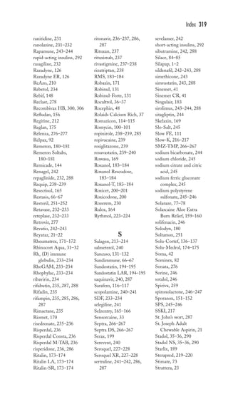 ranitidine, 231 
ranolazine, 231–232 
Rapamune, 243–244 
rapid-acting insulins, 292 
rasagiline, 232 
Razadyne, 126 
Razadyne ER, 126 
ReAzo, 210 
Rebetol, 234 
Rebif, 148 
Reclast, 278 
Recombivax HB, 300, 306 
Refludan, 156 
Regitine, 212 
Reglan, 175 
Relenza, 276–277 
Relpax, 92 
Remeron, 180–181 
Remeron Soltabs, 
180–181 
Remicade, 144 
Renagel, 242 
repaglinide, 232, 288 
Requip, 238–239 
Resectisol, 165 
Restasis, 66–67 
Restoril, 251–252 
Retavase, 232–233 
reteplase, 232–233 
Retrovir, 277 
Revatio, 242–243 
Reyataz, 21–22 
Rheumatrex, 171–172 
Rhinocort Aqua, 31–32 
Rho (D) immune 
globulin, 233–234 
RhoGAM, 233–234 
Rhophylac, 233–234 
ribavirin, 234 
rifabutin, 235, 287, 288 
Rifadin, 235 
rifampin, 235, 285, 286, 
287 
Rimactane, 235 
Riomet, 170 
risedronate, 235–236 
Risperdal, 236 
Risperdal Consta, 236 
Risperdal M-TAB, 236 
risperidone, 236, 286 
Ritalin, 173–174 
Ritalin LA, 173–174 
Ritalin-SR, 173–174 
ritonavir, 236–237, 286, 
287 
Rituxan, 237 
rituximab, 237 
rivastigmine, 237–238 
rizatriptan, 238 
RMS, 183–184 
Robaxin, 171 
Robinul, 131 
Robinul-Forte, 131 
Rocaltrol, 36–37 
Rocephin, 48 
Rolaids Calcium Rich, 37 
Romazicon, 114–115 
Romycin, 100–101 
ropinirole, 238–239, 285 
ropivacaine, 239 
rosiglitazone, 239 
rosuvastatin, 239–240 
Rowasa, 169 
Roxanol, 183–184 
Roxanol Rescudose, 
183–184 
Roxanol-T, 183–184 
Roxicet, 200–201 
Roxicodone, 200 
Rozerem, 230 
Rulox, 164 
Rythmol, 223–224 
S 
Salagen, 213–214 
salmeterol, 240 
Sancuso, 131–132 
Sandimmune, 66–67 
Sandostatin, 194–195 
Sandostatin LAR, 194–195 
saquinavir, 240, 287 
Sarafem, 116–117 
scopolamine, 240–241 
SDF, 233–234 
selegiline, 241 
Selzentry, 165–166 
Sensorcaine, 33 
Septra, 266–267 
Septra DS, 266–267 
Serax, 199 
Serevent, 240 
Seroquel, 227–228 
Seroquel XR, 227–228 
sertraline, 241–242, 286, 
287 
Index 319 
sevelamer, 242 
short-acting insulins, 292 
sibutramine, 242, 288 
Silace, 84–85 
Silapap, 1–2 
sildenafil, 242–243, 288 
simethicone, 243 
simvastatin, 243, 288 
Sinemet, 41 
Sinemet CR, 41 
Singulair, 183 
sirolimus, 243–244, 288 
sitagliptin, 244 
Skelaxin, 169 
Slo-Salt, 245 
Slow FE, 111 
Slow-K, 216–217 
SMZ-TMP, 266–267 
sodium bicarbonate, 244 
sodium chloride, 245 
sodium citrate and citric 
acid, 245 
sodium ferric gluconate 
complex, 245 
sodium polystyrene 
sulfonate, 245–246 
Solaraze, 77–78 
Solarcaine Aloe Extra 
Burn Relief, 159–160 
solifenacin, 246 
Solodyn, 180 
Soltamox, 251 
Solu-Cortef, 136–137 
Solu-Medrol, 174–175 
Soma, 42 
Sominex, 82 
Sonata, 276 
Sorine, 246 
sotalol, 246 
Spiriva, 259 
spironolactone, 246–247 
Sporanox, 151–152 
SPS, 245–246 
SSKI, 217 
St. John’s wort, 287 
St. Joseph Adult 
Chewable Aspirin, 21 
Stadol, 35–36, 290 
Stadol NS, 35–36, 290 
Starlix, 189 
Sterapred, 219–220 
Stimate, 73 
Strattera, 23 
 