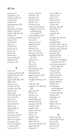 Streptase, 247 
streptokinase, 247 
Sublimaze, 109–111 
sucralfate, 247 
Sudafed, 227 
sulfamethoxazole, 285 
Sular, 192 
sulfasalazine, 247–248 
Sulfatrim, 266–267 
Sulfatrim DS, 266–267 
sulindac, 248 
sumatriptan, 248–249 
Sumycin, 254 
sunitinib, 249 
Suprax, 45 
Surfak, 84–85 
Sustiva, 91–92 
Sutent, 249 
Symlin, 218 
Symmetrel, 9 
Synercid, 229–230 
Synthroid, 159 
Syntocinon, 201 
T 
tacrine, 249 
tacrolimus, 249–250, 288 
tadalafil, 250–251, 288 
Tagamet, 54–55 
Tagamet HB 200, 54–55 
Talwin, 290 
Tambocor, 113 
Tamiflu, 197–198 
tamoxifen, 251, 288 
Tapazole, 171 
Tarceva, 100 
Tavist ND, 162–163 
Taxol, 201–202 
Taxotere, 84 
Tazicef, 47–48 
Taztia XT, 81–82 
Tegretol, 40 
Tegretol-XR, 40 
Tekturna, 6 
telmisartan, 251 
temazepam, 251–252 
Temovate, 58–59 
Temovate E, 58–59 
tenecteplase, 252 
tenofovir disoproxil 
fumarate, 252 
Tenormin, 22–23 
terazosin, 252–253 
terbinafine, 253 
terbutaline, 253 
Tessalon, 27–28 
Testopel, 254 
testosterone, 254 
tetanus toxoid, reduced 
diphtheria toxoid and 
acellular pertussis 
vaccine, 299, 307 
tetanus-diphtheria, 308 
tetracycline, 254 
Teveten, 98 
Texacort, 136–137 
thalidomide, 255 
Thalitone, 53 
Thalomid, 255 
Theo-24, 255–256 
Theochron, 255–256 
theophylline, 255–256, 
285, 288 
thiamine, 256 
3TC, 154 
Thyrar, 256 
thyroid, 256 
Thyroid Strong, 256 
Thyrosafe, 217 
Thyroshield, 217 
tiagabine, 256–257, 288 
Tiazac, 81–82 
ticarcillin/clavulanate, 257, 
297 
Ticlid, 257–258 
ticlopidine, 257–258, 286, 
288 
tigecycline, 258 
Tikosyn, 85 
Timentin, 257 
timolol, 258 
Timolol GFS, 258 
Timoptic-XE, 258 
tinzaparin, 258–259 
tiotropium, 259 
tipranavir, 259 
tirofiban, 259–260 
Tirosint, 159 
Titralac, 37 
tizanidine, 260 
TNKase, 252 
TOBI, 260–261 
tobramycin, 260–261, 297 
Tobrex, 260–261 
Tofranil, 143 
Tofranil PM, 143 
Topamax, 261 
Topicort, 74 
Topicort LP, 74 
topiramate, 261 
Toposar, 106 
topotecan, 261–262 
Toprol-XL, 176 
Toradol, 153 
torsemide, 262 
t-PA, 8 
tramadol, 262–263, 287 
Trandate, 153 
trandolapril, 263 
Transderm-Nitro, 192–193 
Transderm-Scop, 240–241 
tranylcypromine, 263–264 
trastuzumab, 264 
trazodone, 264 
Trental, 209–210 
Trexall, 171–172 
triamcinolone (inhalation/ 
intranasal), 264–265 
triamcinolone (systemic/ 
topical), 265–266 
triamterene, 266 
triazolam, 266 
Tricor, 108–109 
Triderm, 265–266 
Tridil, 192–193 
Triesence, 265–266 
Triglide, 108–109 
Trileptal, 199 
trimethoprim/ 
sulfamethoxazole, 
266–267, 297 
Tri-Nasal, 264–265 
Tripedia, 299 
Truphylline, 10 
Tums, 37 
Tygacil, 258 
Tykerb, 155–156 
Tylenol, 1–2 
Tylox, 200–201 
U 
Ultram, 262–263 
Ultram ER, 262–263 
Ultrase, 203 
Ultravate, 132 
Ultrazine, 222 
Unasyn, 17 
320 Index 
 